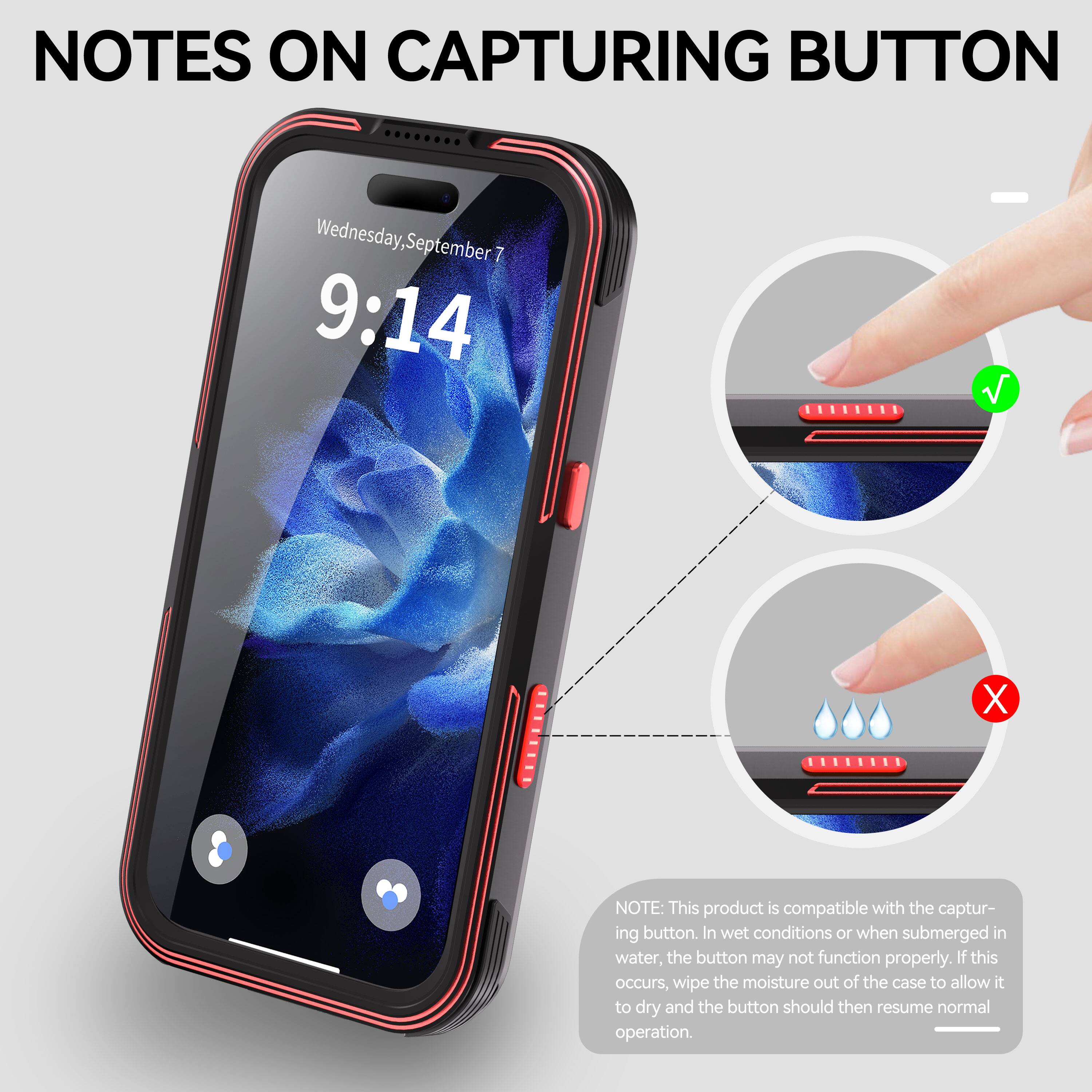 NOTES ON CAPTURING BUTTON

Wednesday, September 7 9:14

NOTE: This product is compatible with the capturing button. In wet conditions or when submerged in water, the button may not function properly. If this occurs, wipe the moisture out of the case to allow it to dry and the button should then resume normal operation.