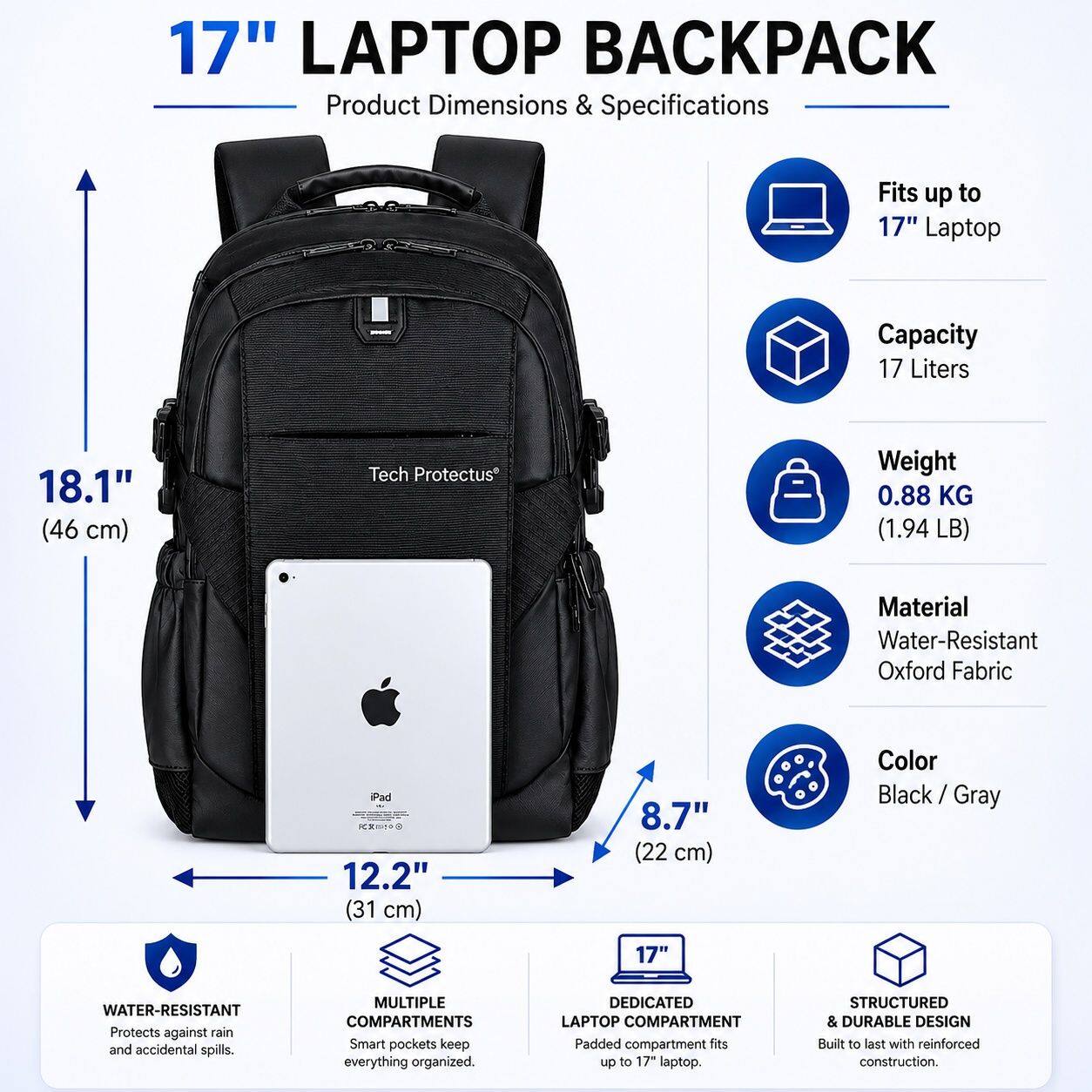 17" LAPTOP BACKPACK

Product Dimensions & Specifications

- Fits up to 17" Laptop
- Capacity: 17 Liters
- Weight: 0.88 KG (1.94 LB)
- Material: Water-Resistant Oxford Fabric
- Color: Black / Gray

Dimensions:
- 18.1" (46 cm)
- 12.2" (31 cm)
- 8.7" (22 cm)

Features:
- WATER-RESISTANT: Protects against rain and accidental spills.
- MULTIPLE COMPARTMENTS: Smart pockets keep everything organized.
- DEDICATED LAPTOP COMPARTMENT: Padded compartment fits up to 17" laptop.
- STRUCTURED & DURABLE DESIGN: Built to last with reinforced construction.