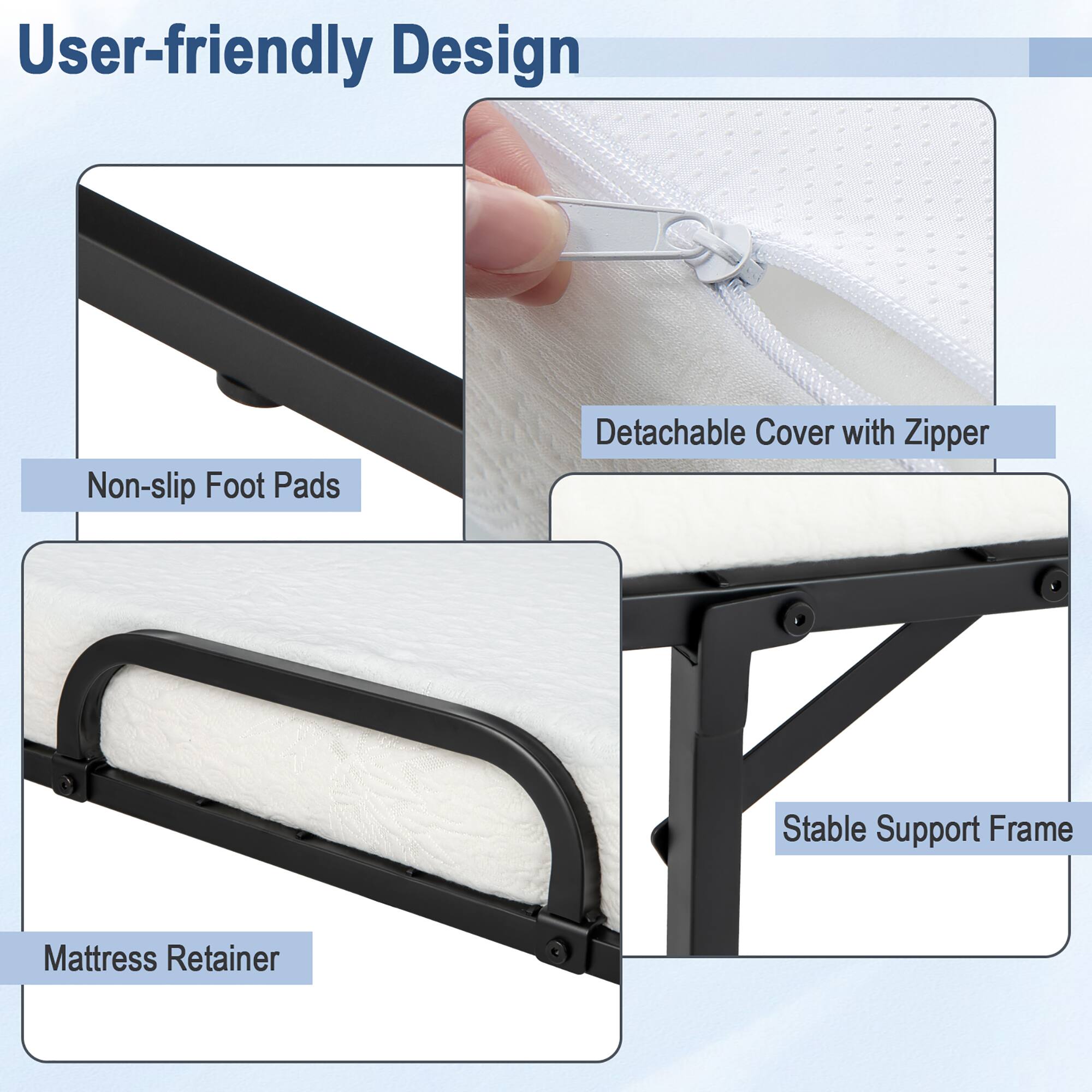 User-friendly Design:
- Non-slip Foot Pads
- Detachable Cover with Zipper
- Stable Support Frame
- Mattress Retainer
