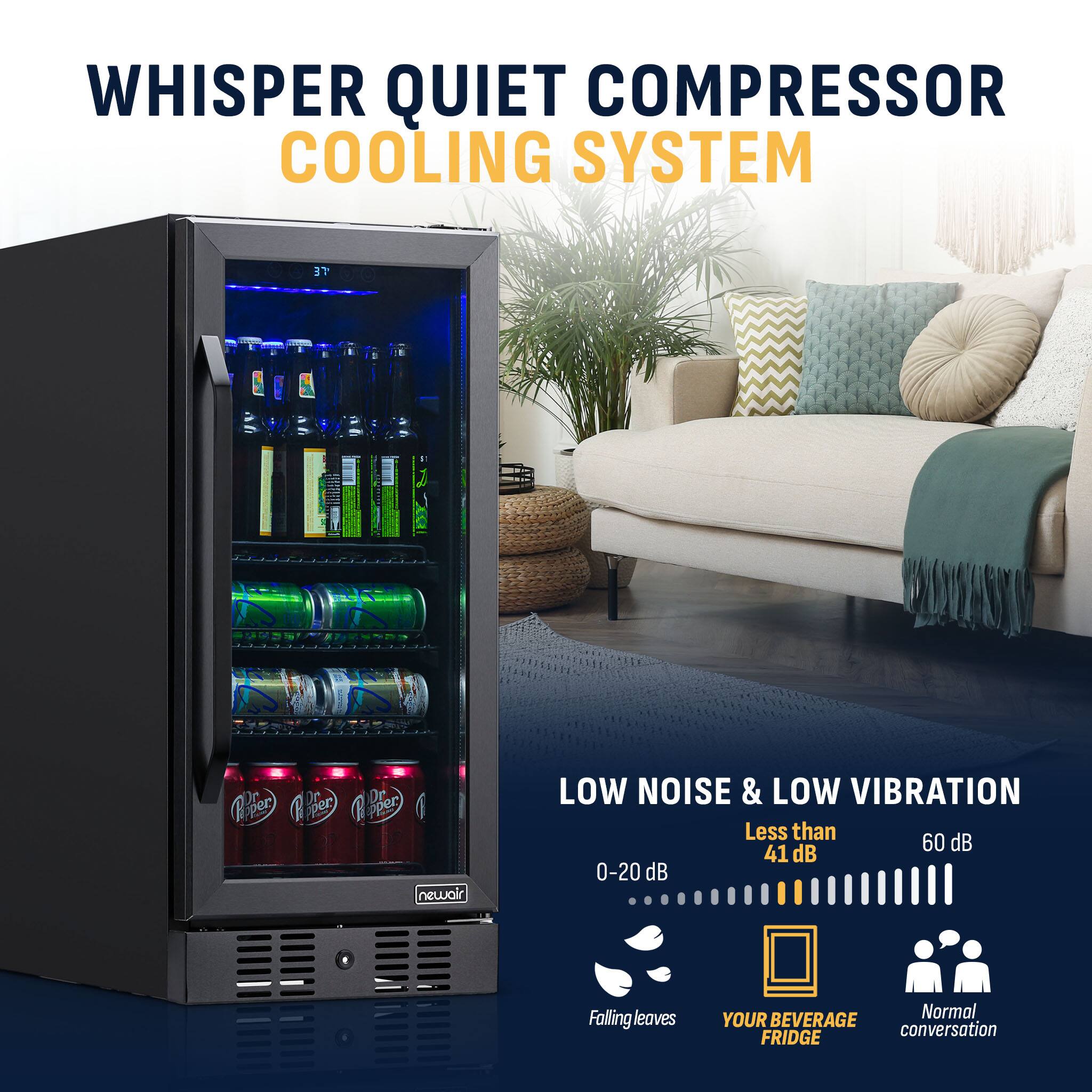 WHISPER QUIET COMPRESSOR COOLING SYSTEM

LOW NOISE & LOW VIBRATION
Less than 41 dB (0-20 dB)
Falling leaves
YOUR BEVERAGE FRIDGE
Normal conversation