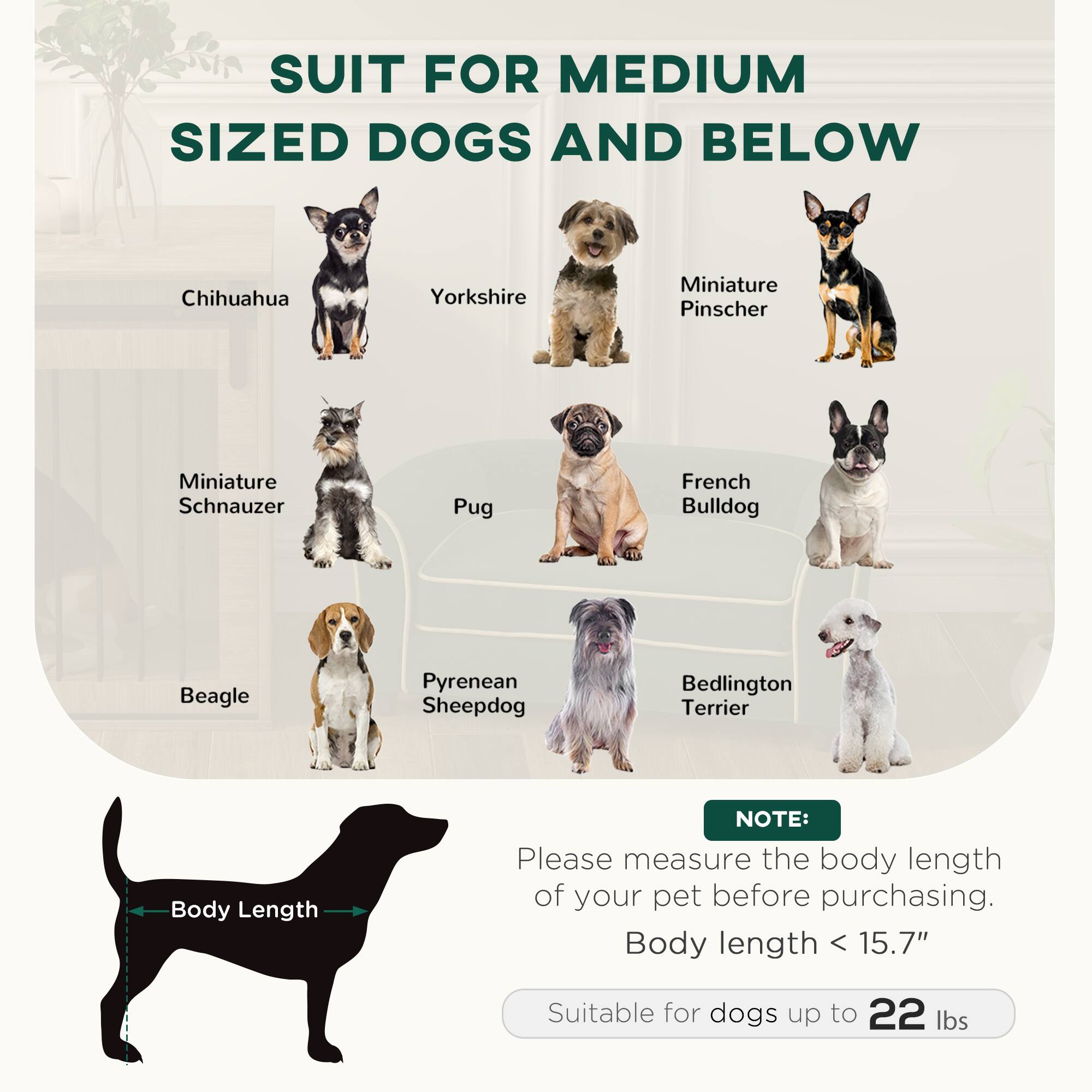 SUIT FOR MEDIUM SIZED DOGS AND BELOW

- Chihuahua
- Yorkshire
- Miniature Pinscher
- Miniature Schnauzer
- Pug
- French Bulldog
- Beagle
- Pyrenean Sheepdog
- Bedlington Terrier

NOTE: Please measure the body length of your pet before purchasing. Body length < 15.7" Suitable for dogs up to 22 lbs