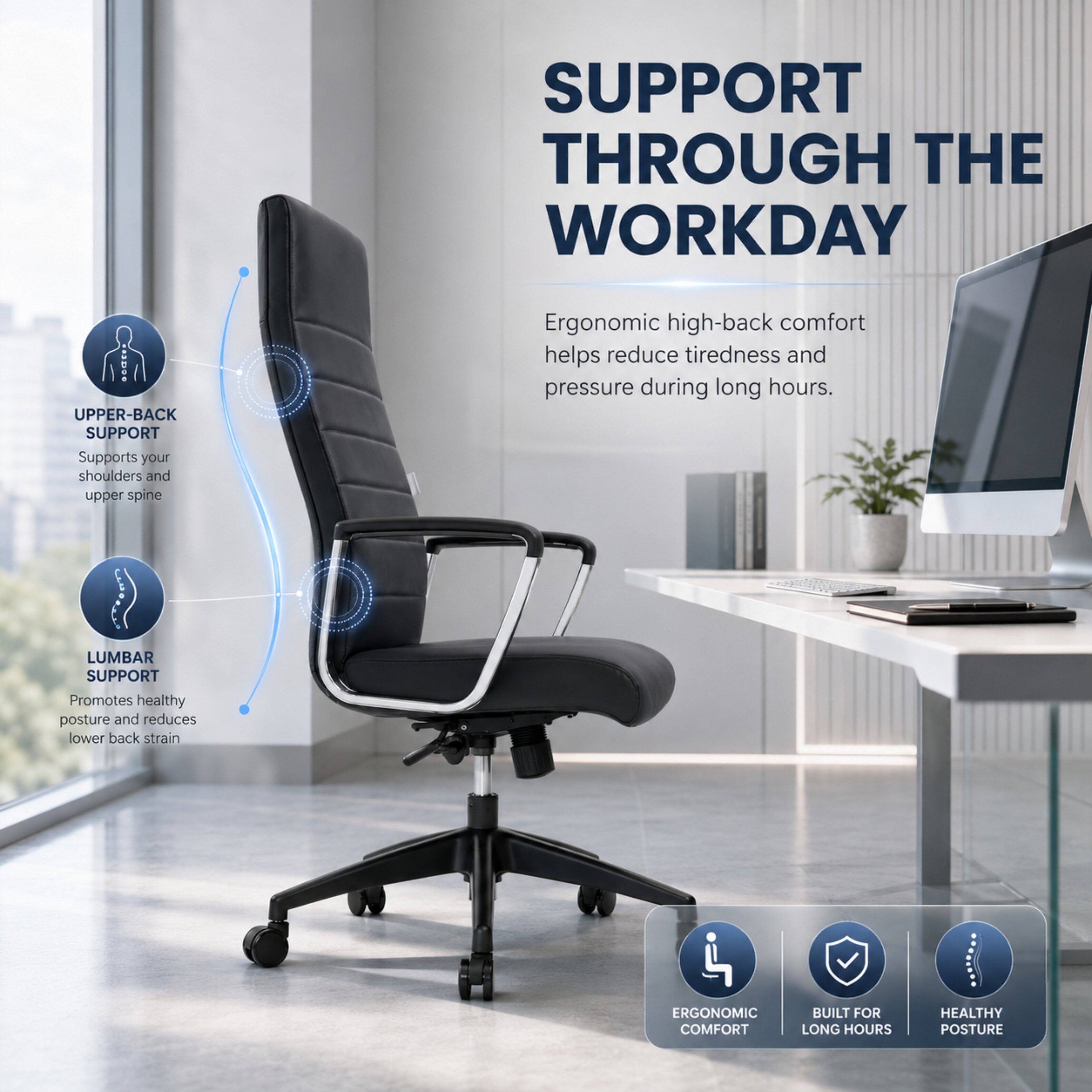SUPPORT THROUGH THE WORKDAY

UPPER-BACK SUPPORT
Supports your shoulders and upper spine

LUMBAR SUPPORT
Promotes healthy posture and reduces lower back strain

Ergonomic high-back comfort helps reduce tiredness and pressure during long hours.

ERGONOMIC COMFORT
BUILT FOR LONG HOURS
HEALTHY POSTURE