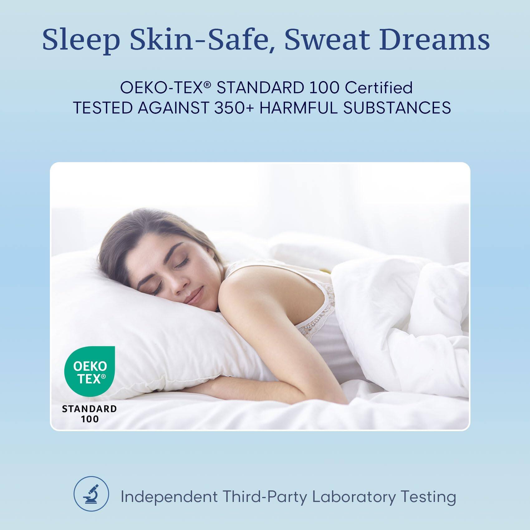 Sleep Skin-Safe, Sweat Dreams

OEKO-TEX® STANDARD 100 Certified  
TESTED AGAINST 350+ HARMFUL SUBSTANCES

OEKO TEX  
STANDARD 100

Independent Third-Party Laboratory Testing