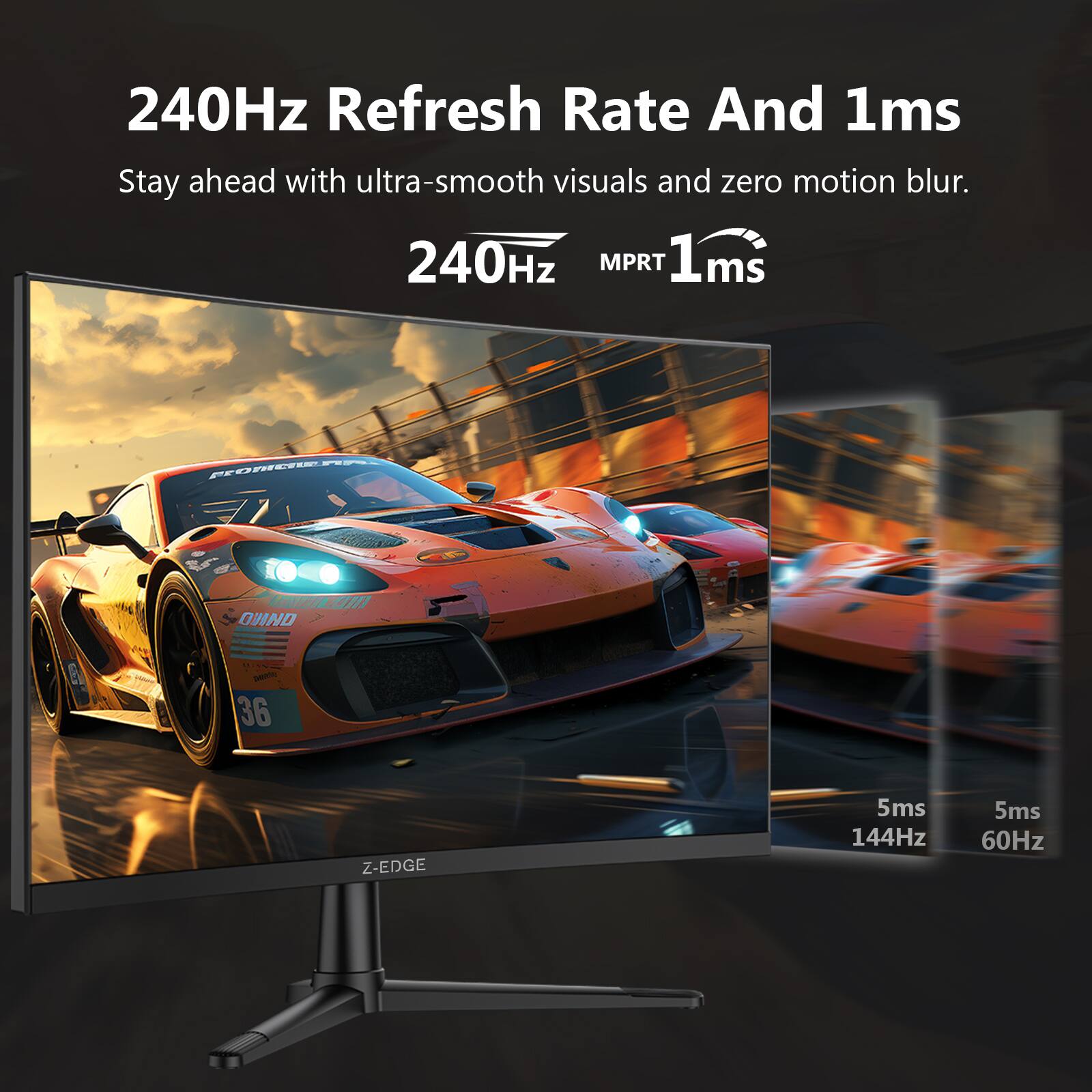 240Hz Refresh Rate And 1ms  
Stay ahead with ultra-smooth visuals and zero motion blur.  
240Hz MPRT 1ms  
Z-EDGE  
5ms 144Hz  
5ms 60Hz