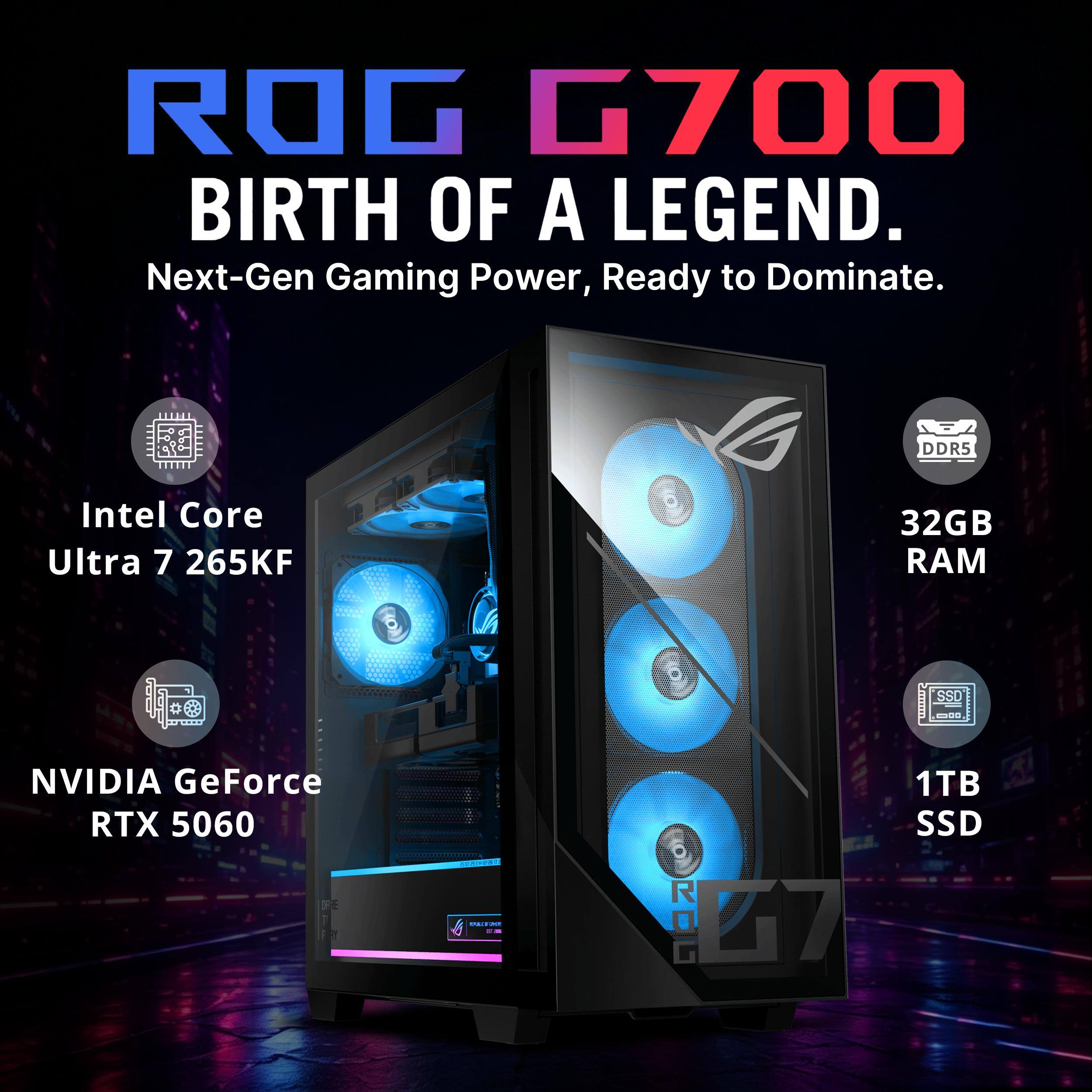ROG G700 BIRTH OF A LEGEND.  
Next-Gen Gaming Power, Ready to Dominate.  
DDR5  
Intel Core Ultra 7 265KF  
32GB RAM  
NVIDIA GeForce RTX 5060  
1TB SSD