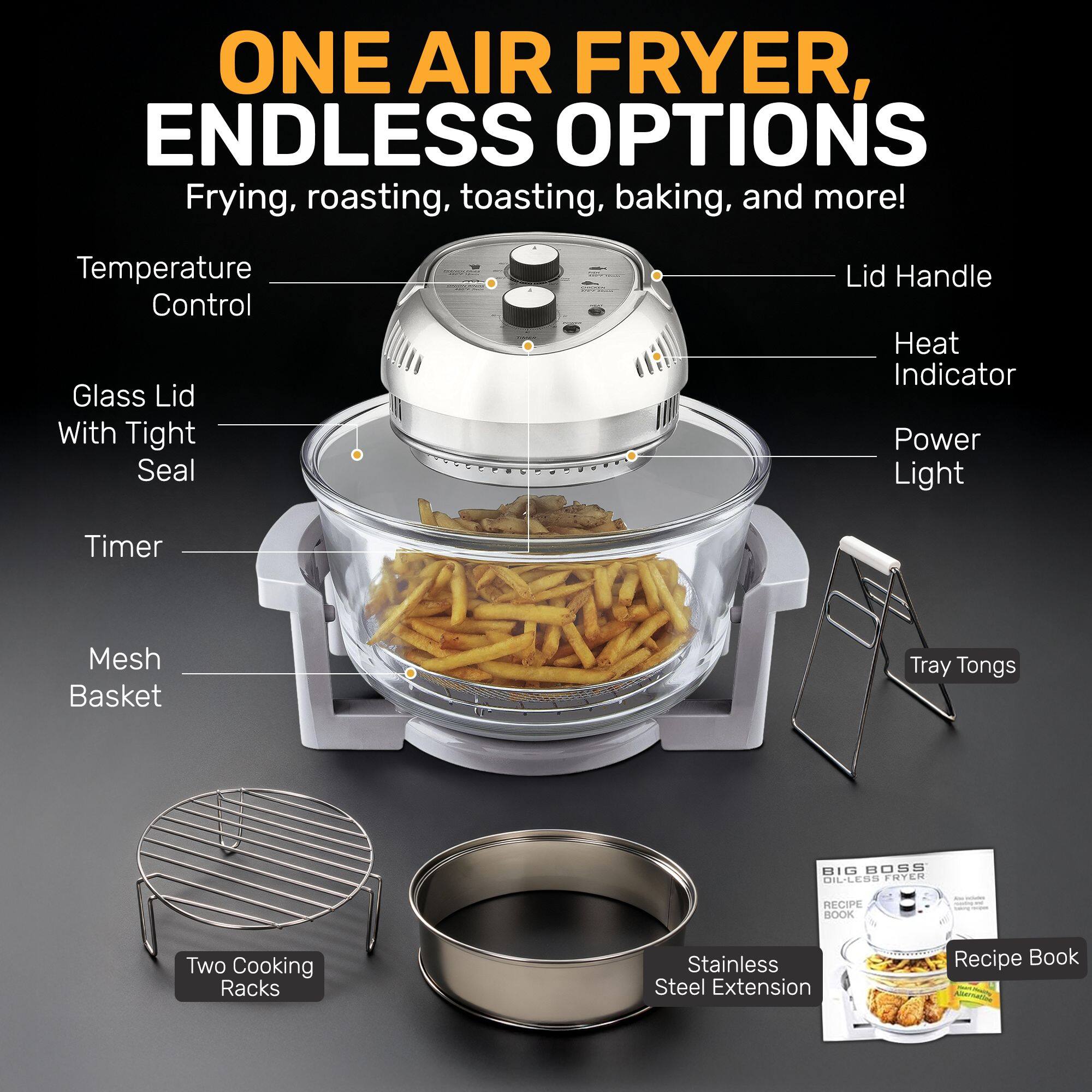 ONE AIR FRYER, ENDLESS OPTIONS  
Frying, roasting, toasting, baking, and more!  

- Temperature Control  
- Glass Lid With Tight Seal  
- Timer  
- Mesh Basket  
- Lid Handle  
- Heat Indicator  
- Power Light  
- Tray Tongs  
- Two Cooking Racks  
- Stainless Steel Extension  
- Recipe Book  

BIL BOSS DIL-LESS FOTEN RECIPE BOOK