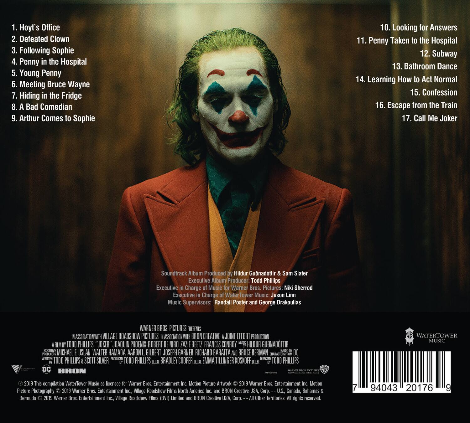 1. Hoyt's Office  
2. Defeated Clown  
3. Following Sophie  
4. Penny in the Hospital  
5. Young Penny  
6. Meeting Bruce Wayne  
7. Hiding in the Fridge  
8. A Bad Comedian  
9. Arthur Comes to Sophie  
10. Looking for Answers  
11. Penny Taken to the Hospital  
12. Subway  
13. Bathroom Dance  
14. Learning How to Act Normal  
15. Confession  
16. Escape from the Train  
17. Call Me Joker  

Soundtrack Album Produced by Hildur Guðnadóttir & Sam Slater  
Executive Album Producer: Todd Phillips  
Executive Charge of Music for Warner Bros. Pictures: Niki Sherrod  
Executive Charge of Music for WaterTower Music: Jason Linn  
Music Supervisors: Randall Poster and George Drakoulias  

WARNER BROS. PICTURES PRESENTS  
IN ASSOCIATION WITH VILLAGE ROADSHOW PICTURES  
IN ASSOCIATION WITH BRON CREATIVE  
A JOINT EFFORT PRODUCTION  
A FILM BY TODD PHILLIPS  
"JOKER"  
JOAQUIN PHOENIX  
ROBERT DE NIRO