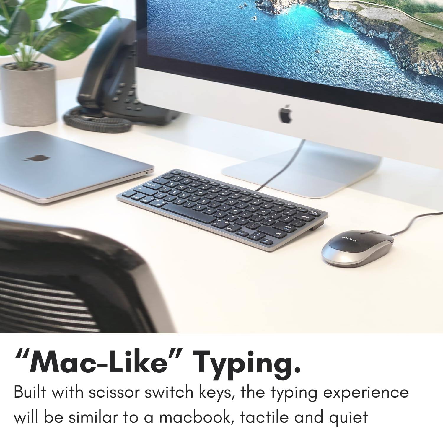 "Mac-Like" Typing. Built with scissor switch keys, the typing experience will be similar to a MacBook, tactile and quiet.