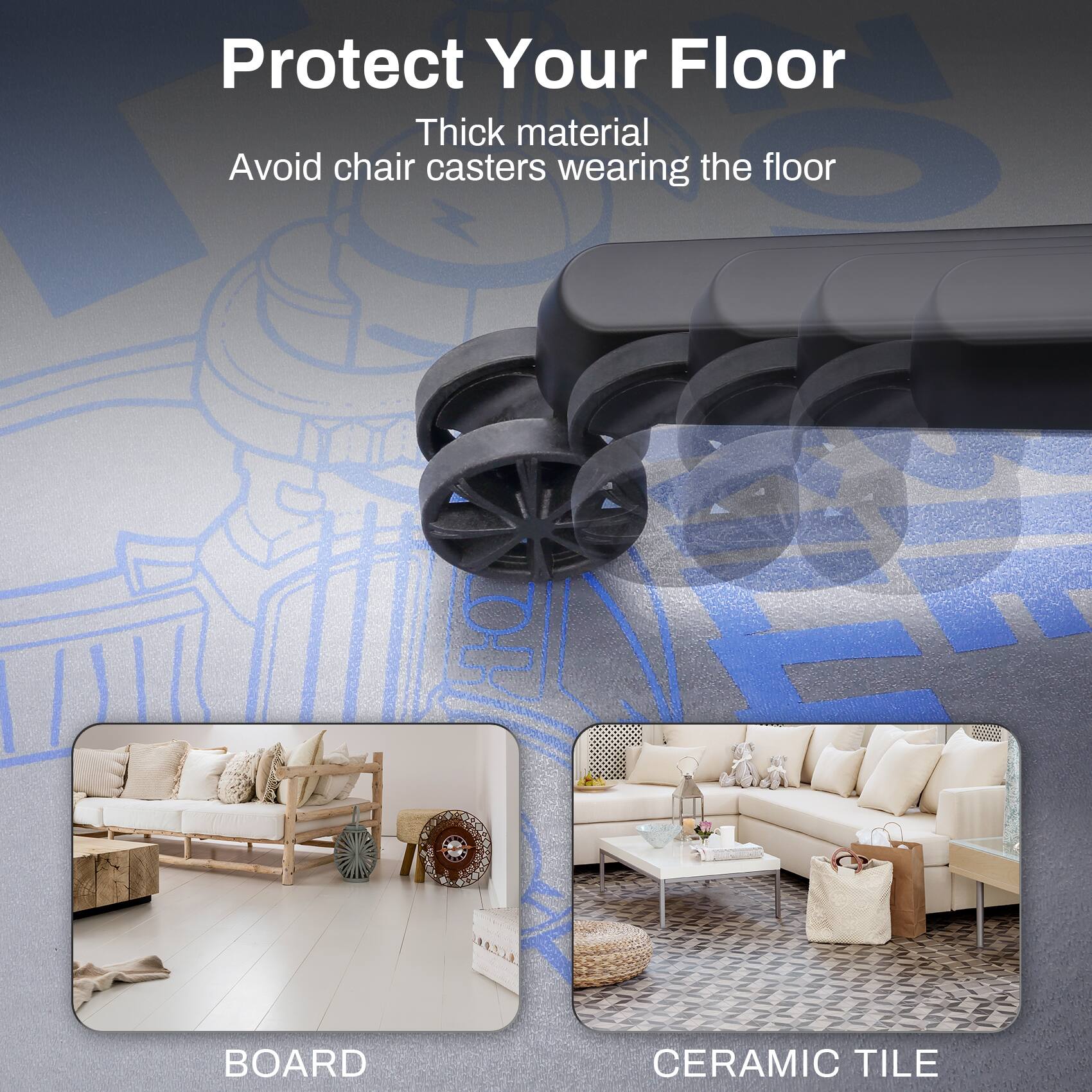 Protect Your Floor  
Thick material  
Avoid chair casters wearing the floor  

BOARD  
CERAMIC TILE