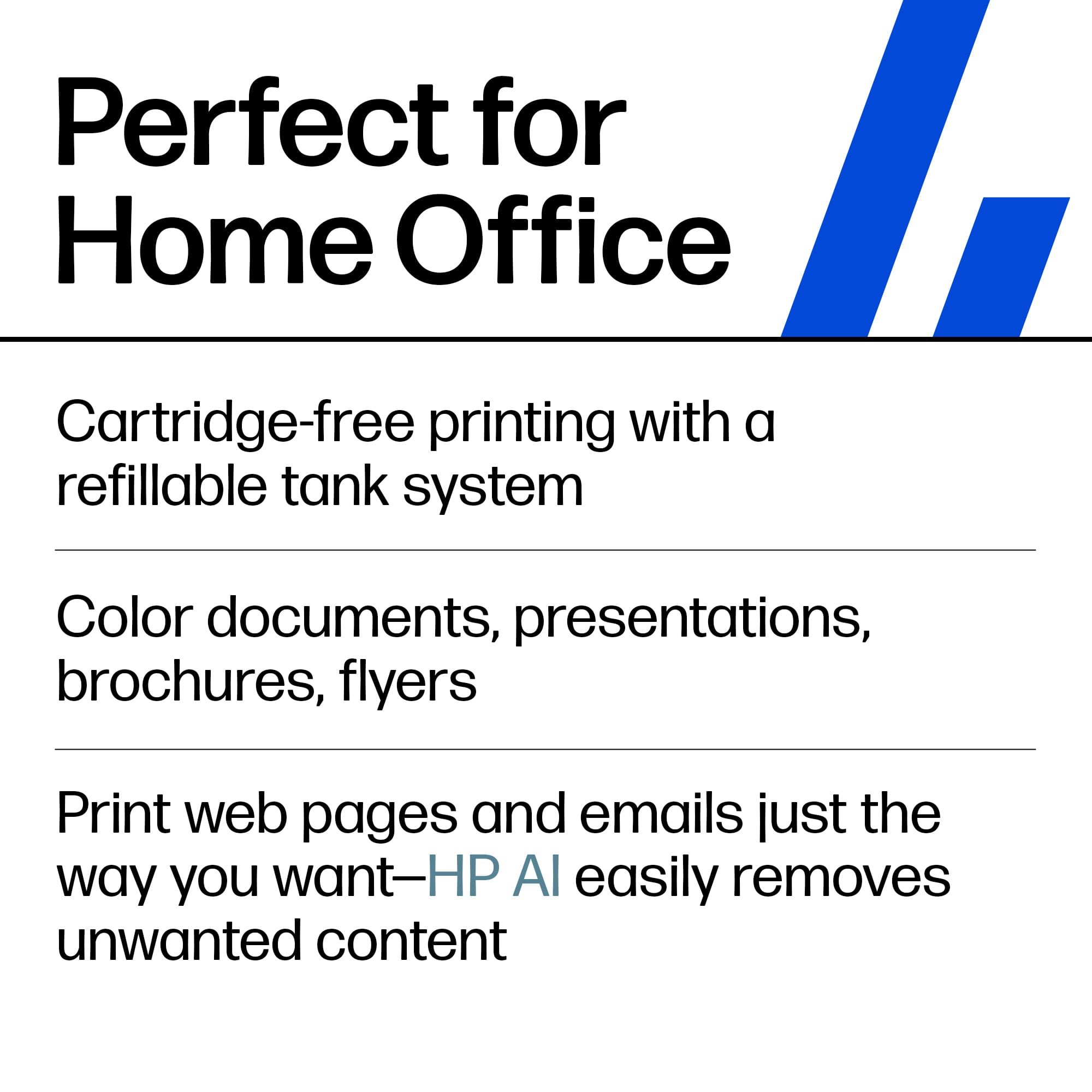 Perfect for Home Office
- Cartridge-free printing with a refillable tank system
- Color documents, presentations, brochures, flyers
- Print web pages and emails just the way you want—HP AI easily removes unwanted content