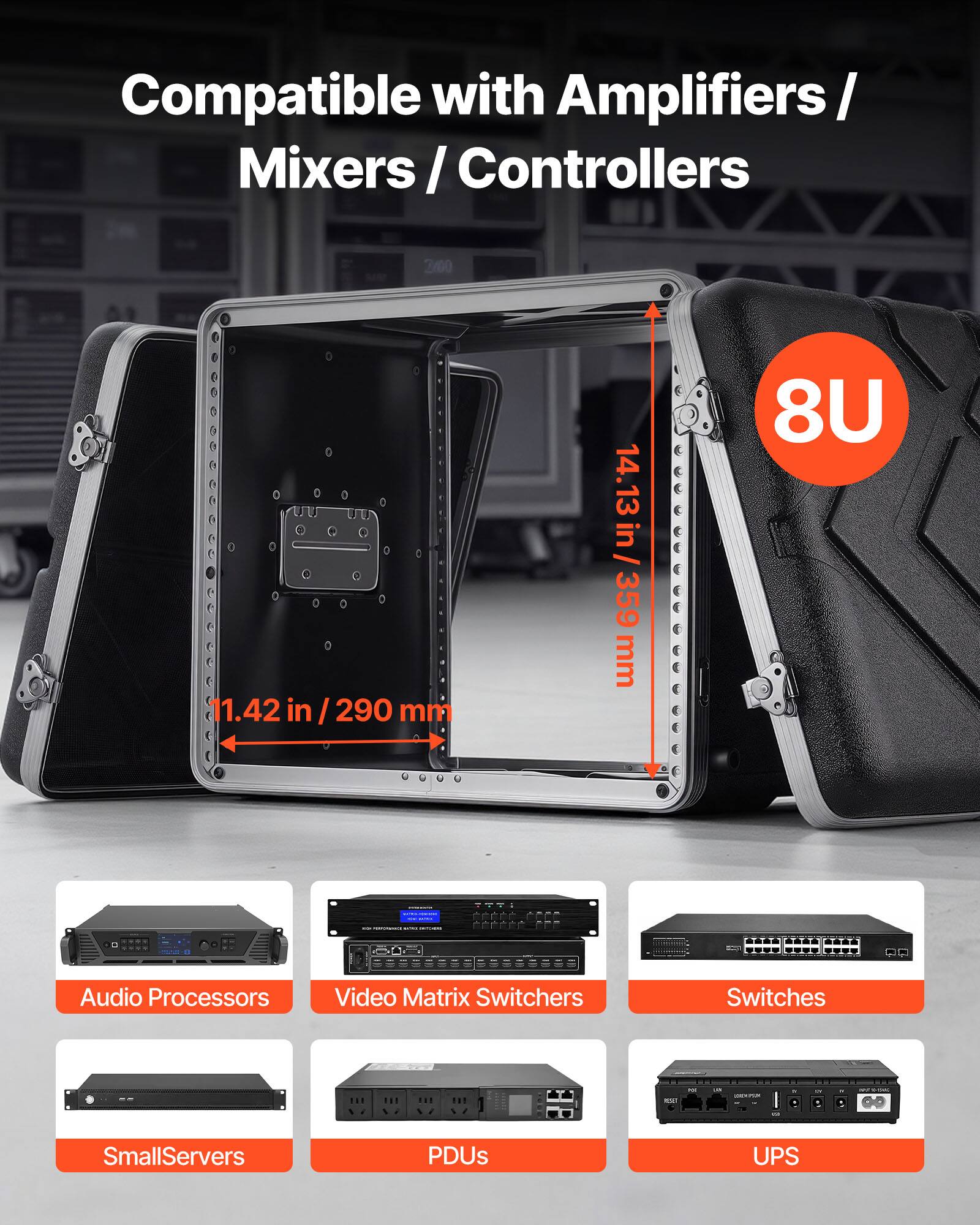Compatible with Amplifiers / Mixers / Controllers

8U

11.42 in / 290 mm

14.13 in / 359 mm

Audio Processors

Video Matrix Switchers

Switches

SmallServers

PDUs

UPS