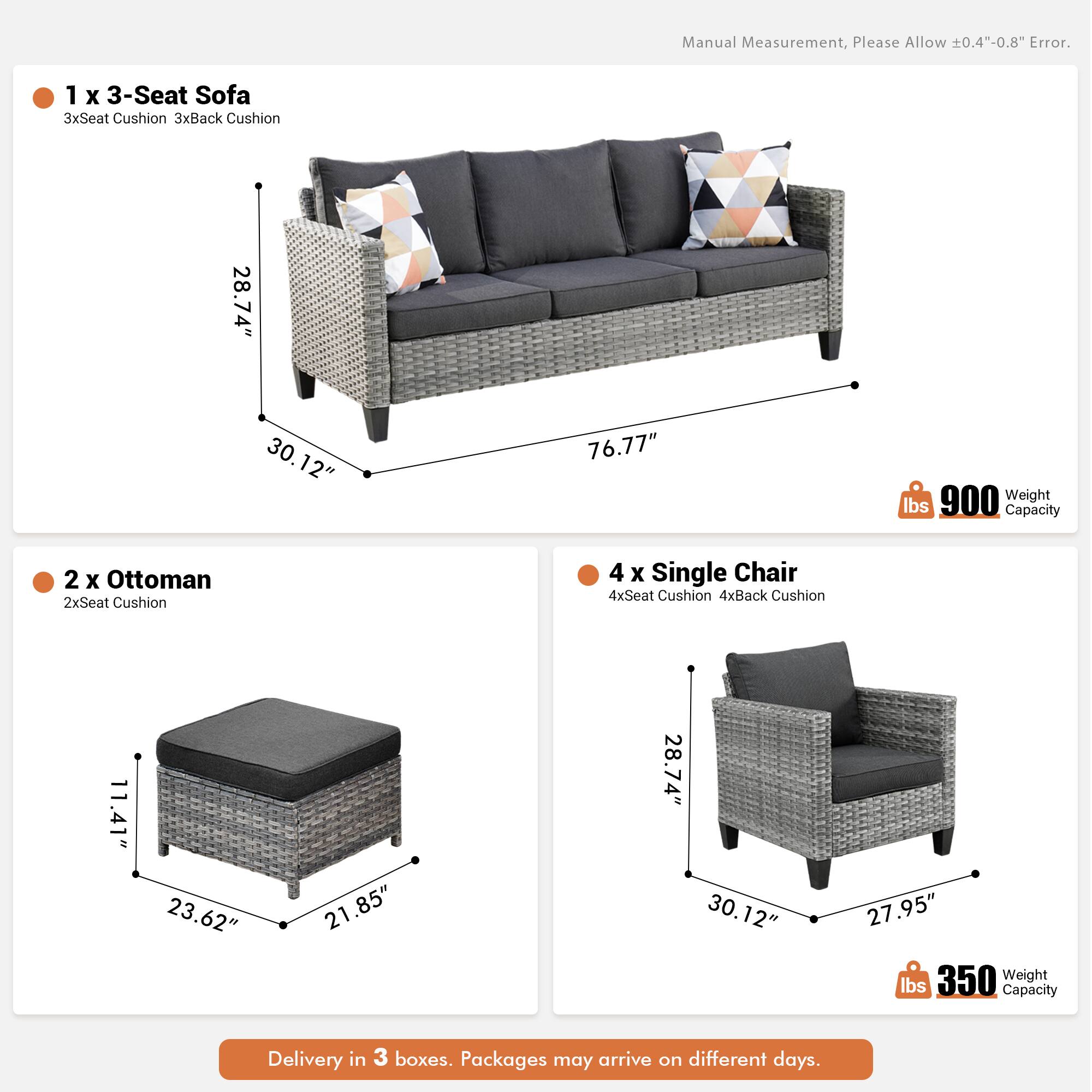 Manual Measurement, Please Allow ±0.4"-0.8" Error.

1 x 3-Seat Sofa  
3xSeat Cushion 3xBack Cushion  
28.74" x 30.12" x 76.77"  
Weight: 900 lbs  
Capacity: 900 lbs

2 x Ottoman  
2xSeat Cushion  
11.41" x 23.62" x 21.85"  
Weight: 350 lbs  
Capacity: 350 lbs

4 x Single Chair  
4xSeat Cushion 4xBack Cushion  
28.74" x 30.12" x 27.95"  
Weight: 350 lbs  
Capacity: 350 lbs

Delivery in 3 boxes. Packages may arrive on different days.