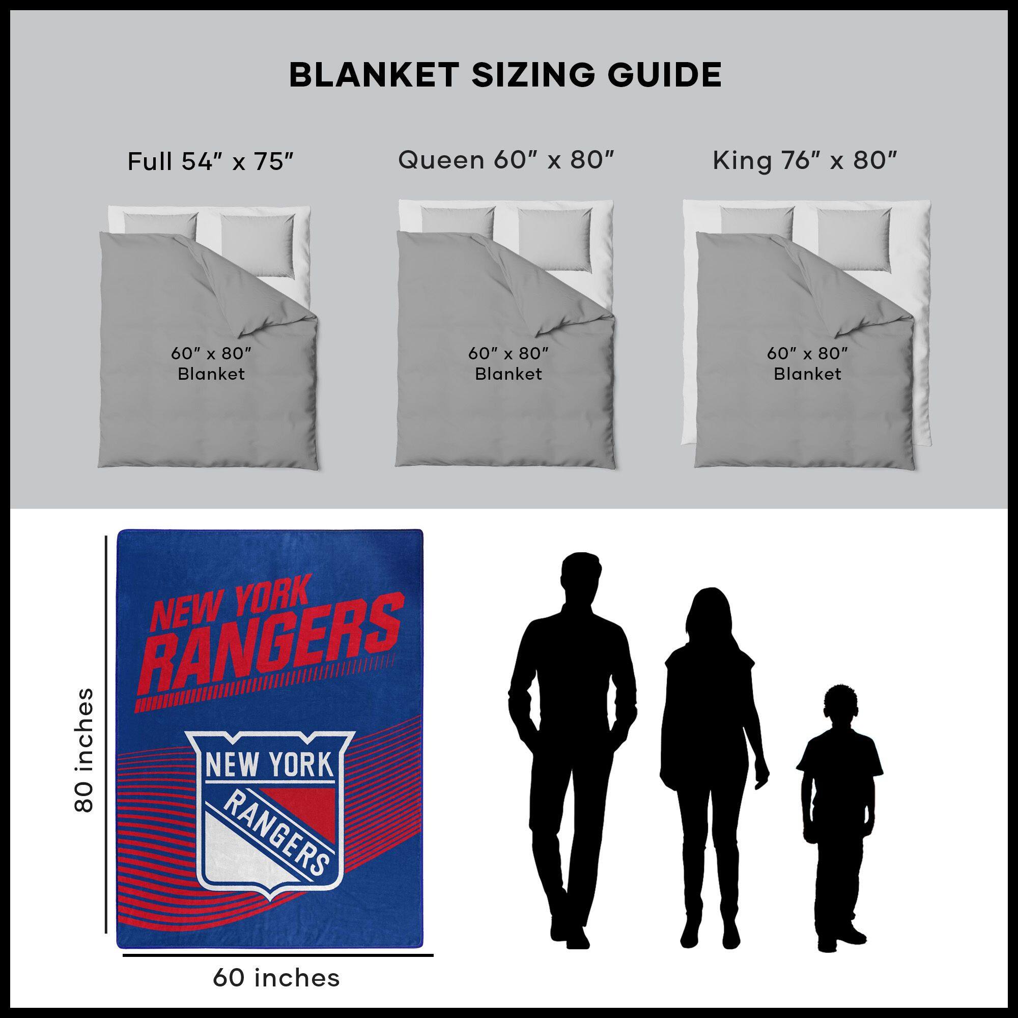 BLANKET SIZING GUIDE

Full 54" x 75"  
Queen 60" x 80"  
King 76" x 80"  

60" x 80" Blanket  
60" x 80" Blanket  
60" x 80" Blanket  

NEW YORK RANGERS  
60 inches  
80 inches