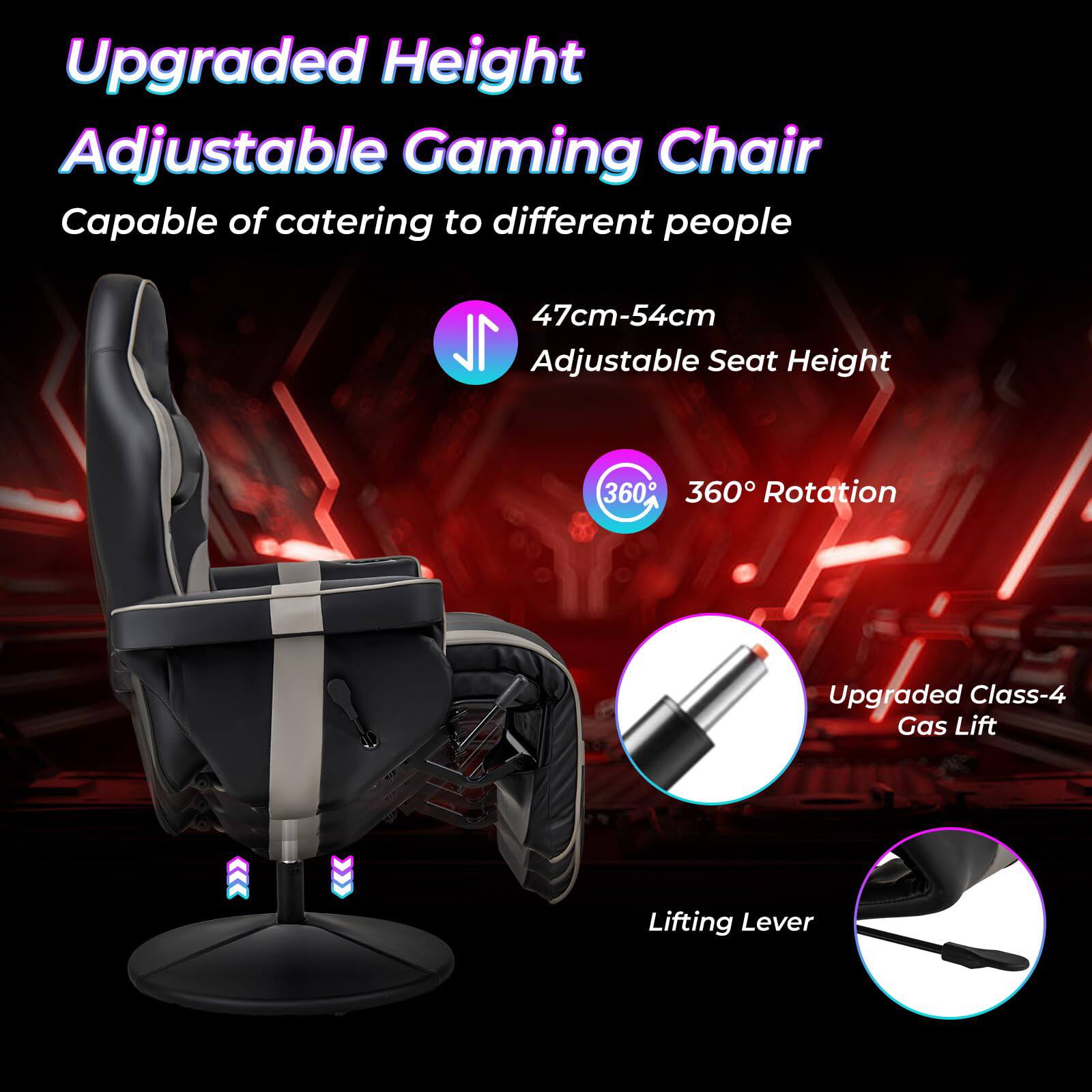 Upgraded Height Adjustable Gaming Chair  
Capable of catering to different people  
47cm-54cm Adjustable Seat Height  
360° Rotation  
Upgraded Class-4 Gas Lift  
Lifting Lever