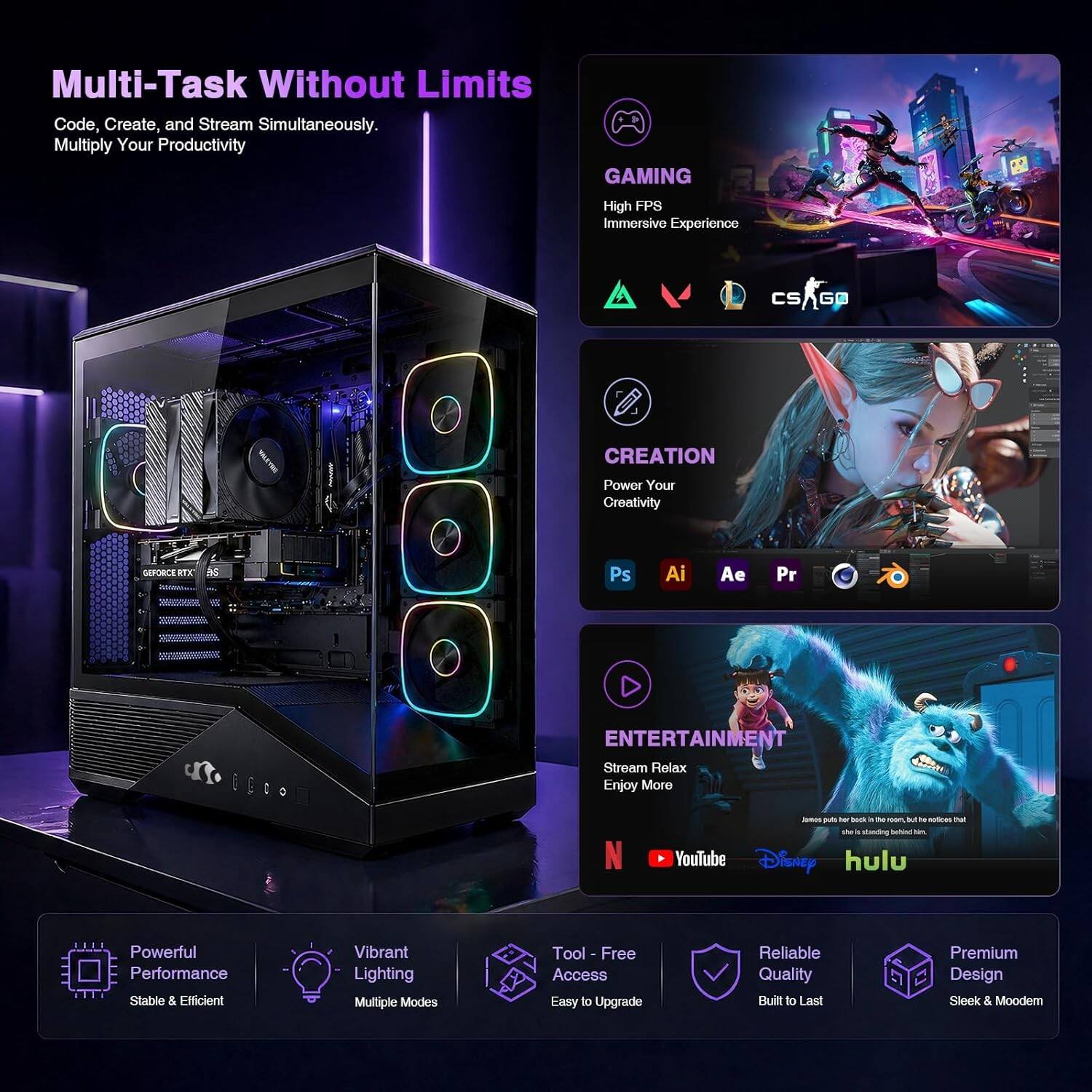 Multi-Task Without Limits  
Code, Create, and Stream Simultaneously.  
Multiply Your Productivity  

GAMING  
High FPS Immersive Experience  
CS:GO  

CREATION  
Power Your Creativity  
Ps Ai Ae Pr  

ENTERTAINMENT  
Stream Relax Enjoy More  
YouTube Disney Hulu  

Powerful Performance  
Stable & Efficient  

Vibrant Lighting  
Multiple Modes  

Tool-Free Access  
Easy to Upgrade  

Reliable Quality  
Built to Last  

Premium Design  
Sleek & Modern