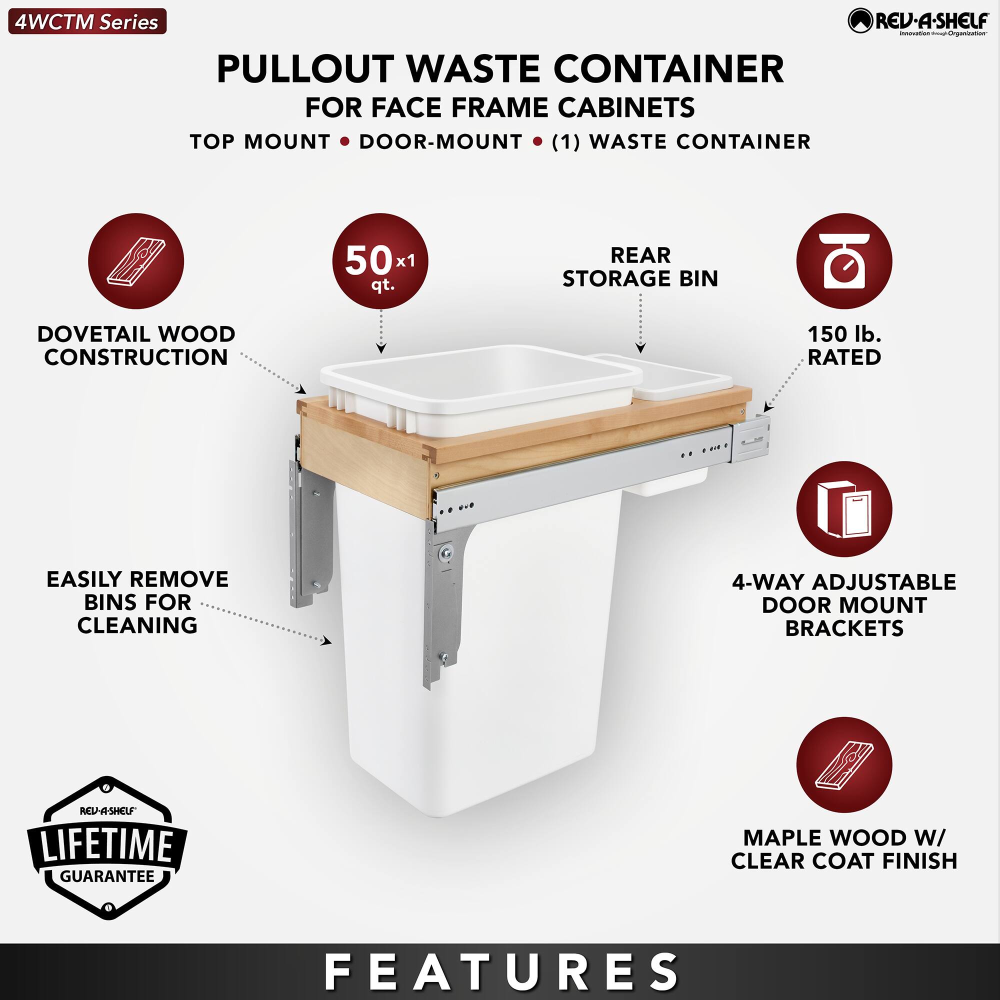 4WCTM Series

PULLOUT WASTE CONTAINER  
FOR FACE FRAME CABINETS  
TOP MOUNT • DOOR-MOUNT • (1) WASTE CONTAINER

- DOVETAIL WOOD CONSTRUCTION
- 50 x 1 qt.
- REAR STORAGE BIN
- 150 lb. RATED
- EASILY REMOVE BINS FOR CLEANING
- 4-WAY ADJUSTABLE DOOR MOUNT BRACKETS
- MAPLE WOOD W/ CLEAR COAT FINISH

LIFETIME GUARANTEE

FEATURES