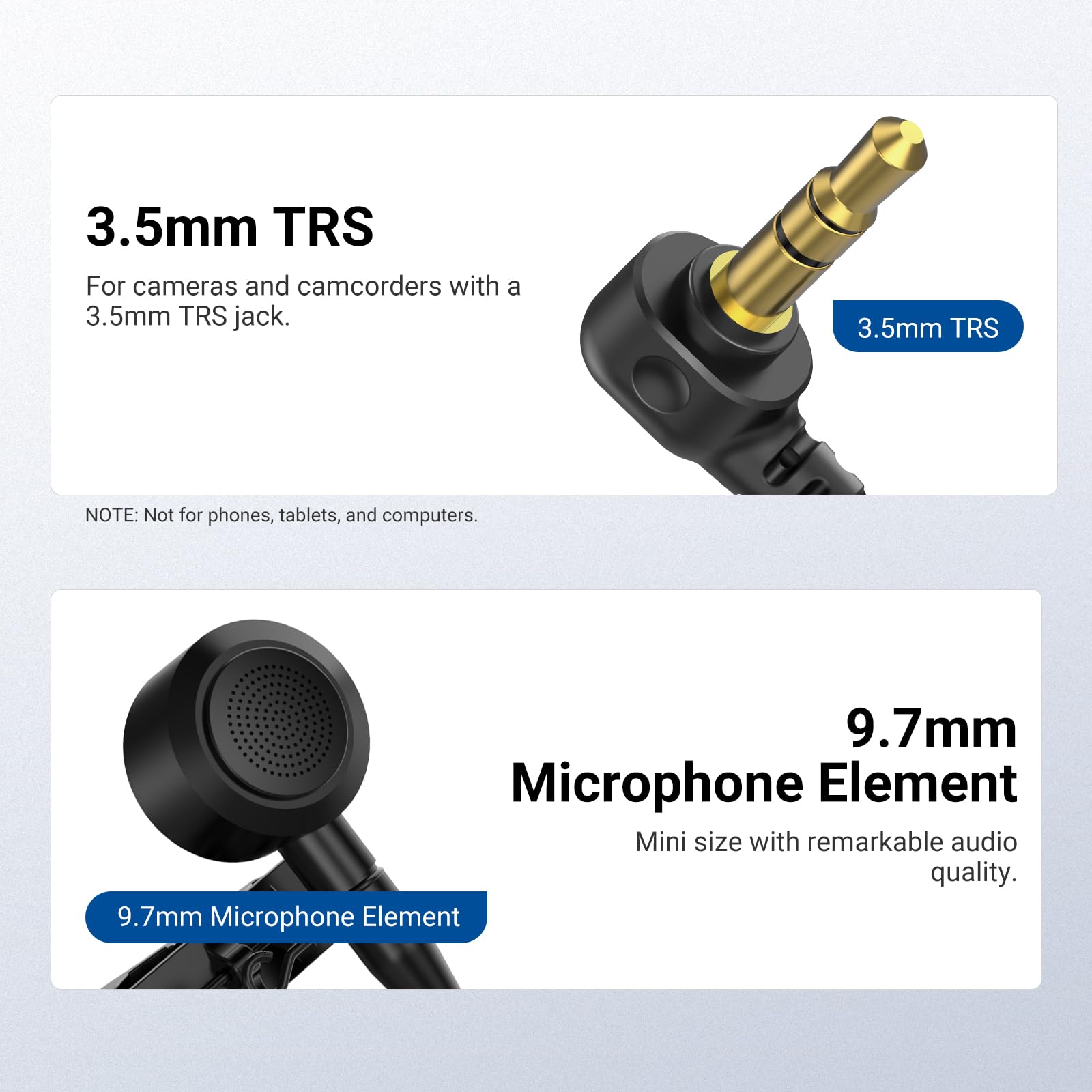 3.5mm TRS  
For cameras and camcorders with a 3.5mm TRS jack.  
NOTE: Not for phones, tablets, and computers.

9.7mm Microphone Element  
Mini size with remarkable audio quality.