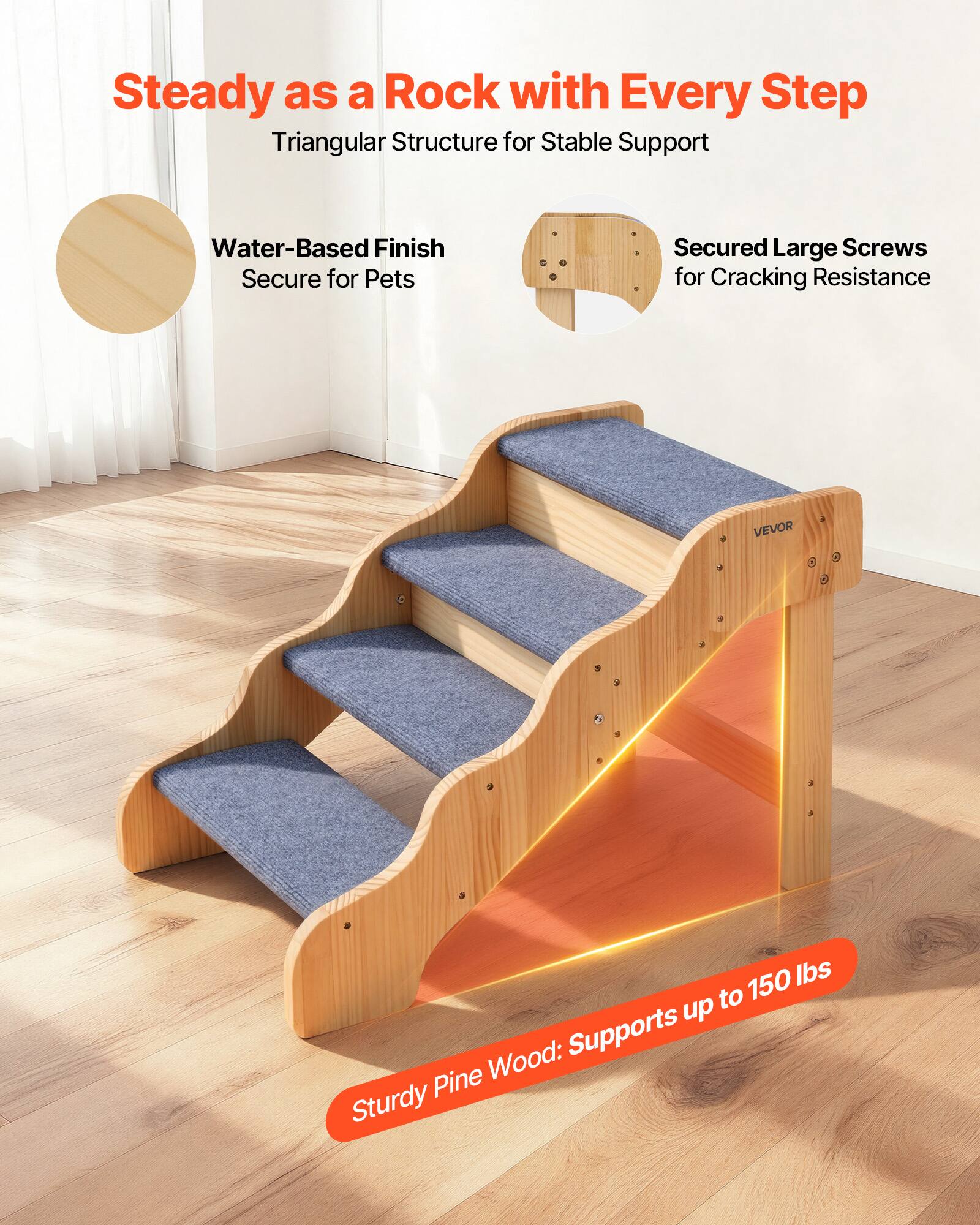 Steady as a Rock with Every Step  
Triangular Structure for Stable Support  

Water-Based Finish  
Secure for Pets  

Secured Large Screws  
for Cracking Resistance  

Sturdy Pine Wood: Supports up to 150 lbs