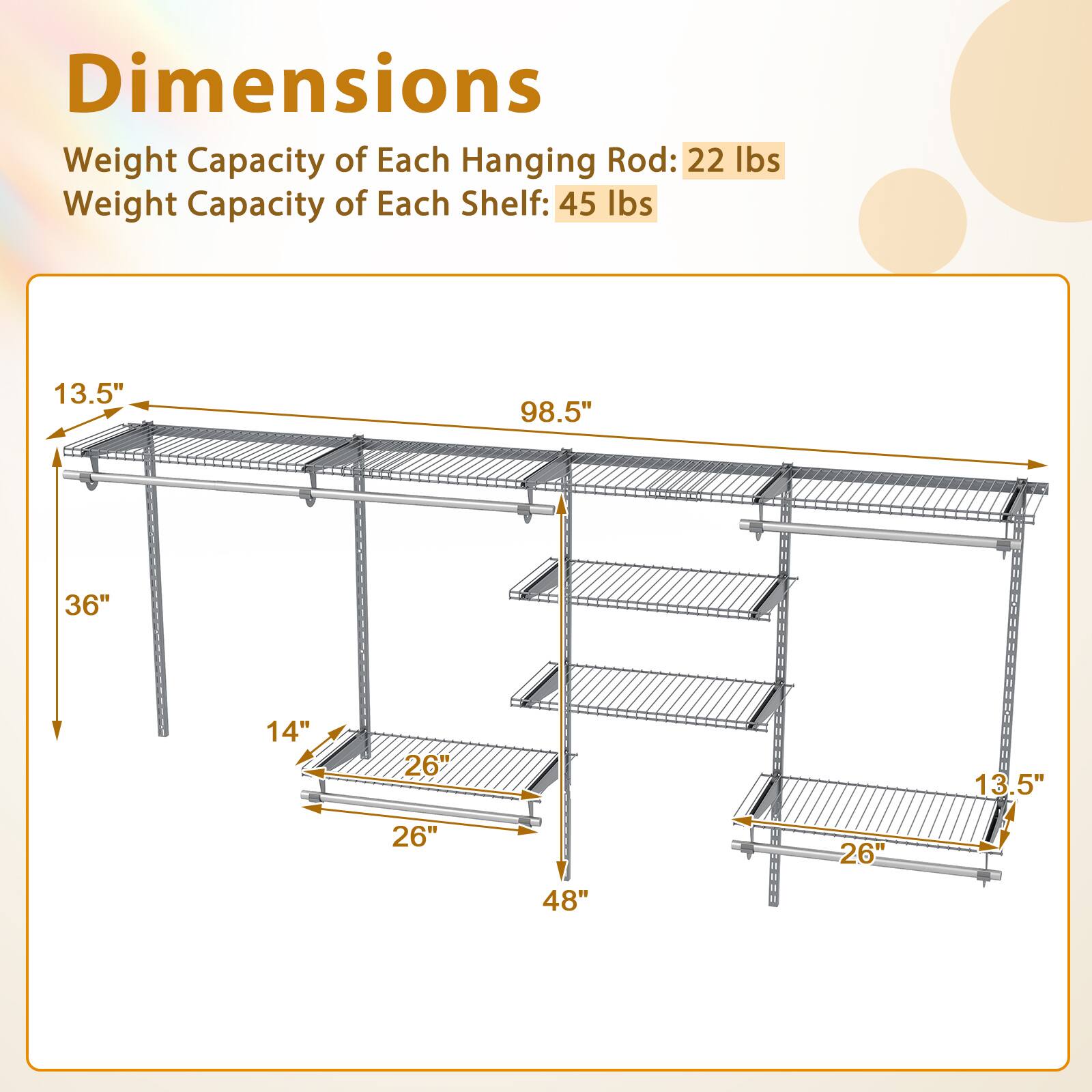 Dimensions  
Weight Capacity of Each Hanging Rod: 22 lbs  
Weight Capacity of Each Shelf: 45 lbs  

13.5"  
98.5"  
36"  
14"  
26"  
13.5"  
26"  
48"  
26"
