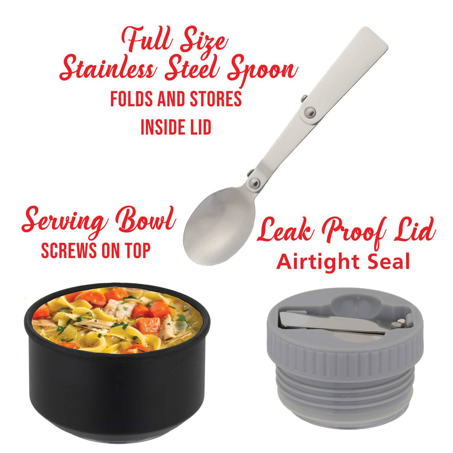 Full Size Stainless Steel Spoon  
FOLDS AND STORES INSIDE LID  

Serving Bowl  
SCREWS ON TOP  

Leak Proof Lid  
Airtight Seal