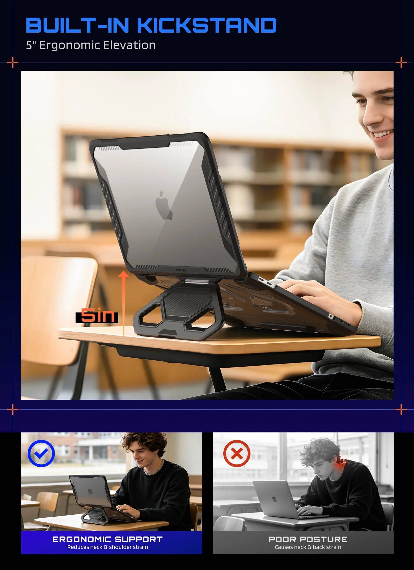 BUILT-IN KICKSTAND  
5" Ergonomic Elevation  

ERGONOMIC SUPPORT  
Reduces neck & shoulder strain  

POOR POSTURE  
Causes neck & back strain
