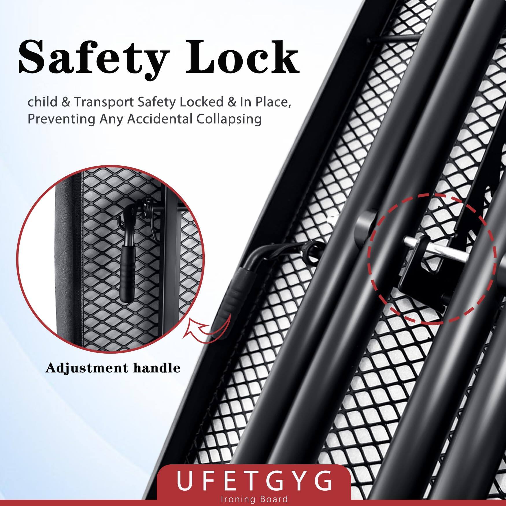 Safety Lock  
child & Transport Safety Locked & In Place, Preventing Any Accidental Collapsing  

Adjustment handle  

UFETGYG  
Ironing Board