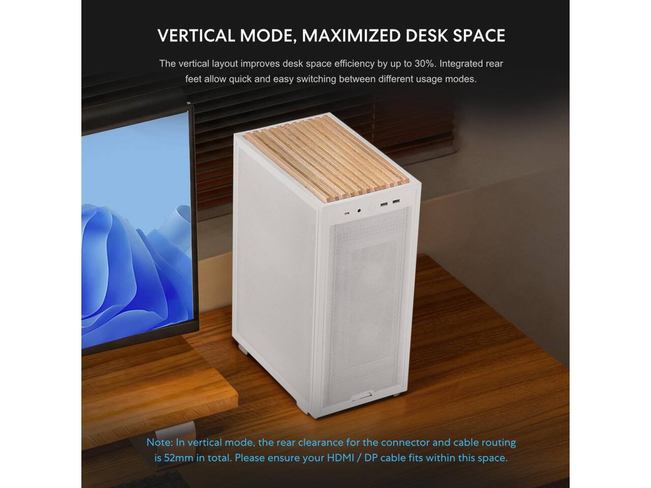 VERTICAL MODE, MAXIMIZED DESK SPACE

The vertical layout improves desk space efficiency by up to 30%. Integrated rear feet allow quick and easy switching between different usage modes.

Note: In vertical mode, the rear clearance for the connector and cable routing is 52mm in total. Please ensure your HDMI / DP cable fits within this space.