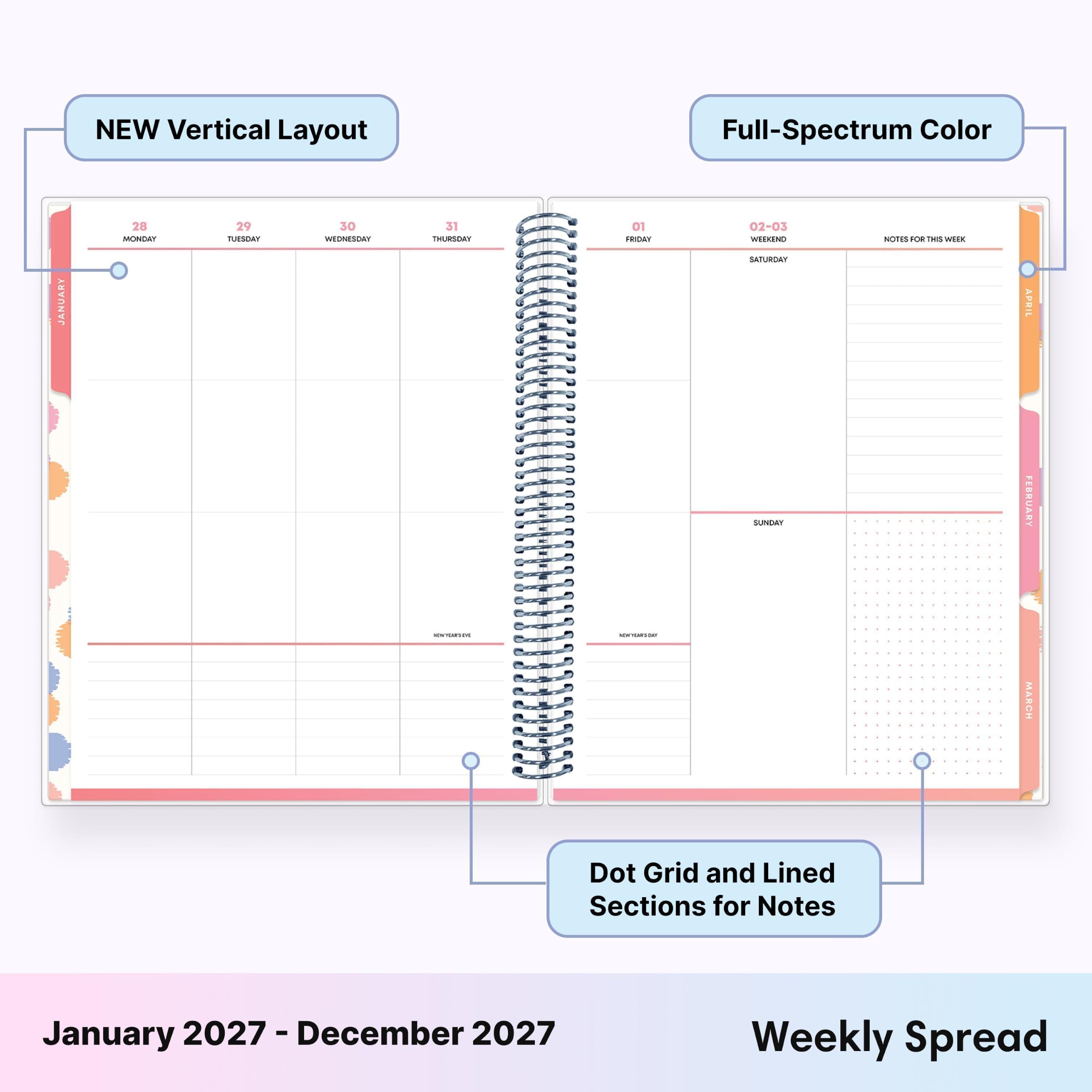 NEW Vertical Layout  
Full-Spectrum Color  
JANUARY  
28 MONDAY  
29 TUESDAY  
30 WEDNESDAY  
31 THURSDAY  
01 FRIDAY  
02-03 WEEKEND SATURDAY  
NOTES FOR THIS WEEK  
SUNDAY  
FEBRUARY  
MARCH  
Dot Grid and Lined Sections for Notes  
January 2027 - December 2027  
Weekly Spread