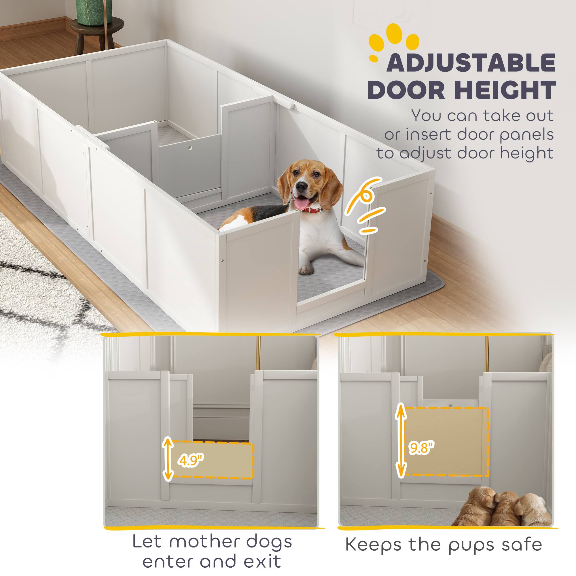 ADJUSTABLE DOOR HEIGHT  
You can take out or insert door panels to adjust door height  

4.9"  
Let mother dogs enter and exit  

9.8"  
Keeps the pups safe