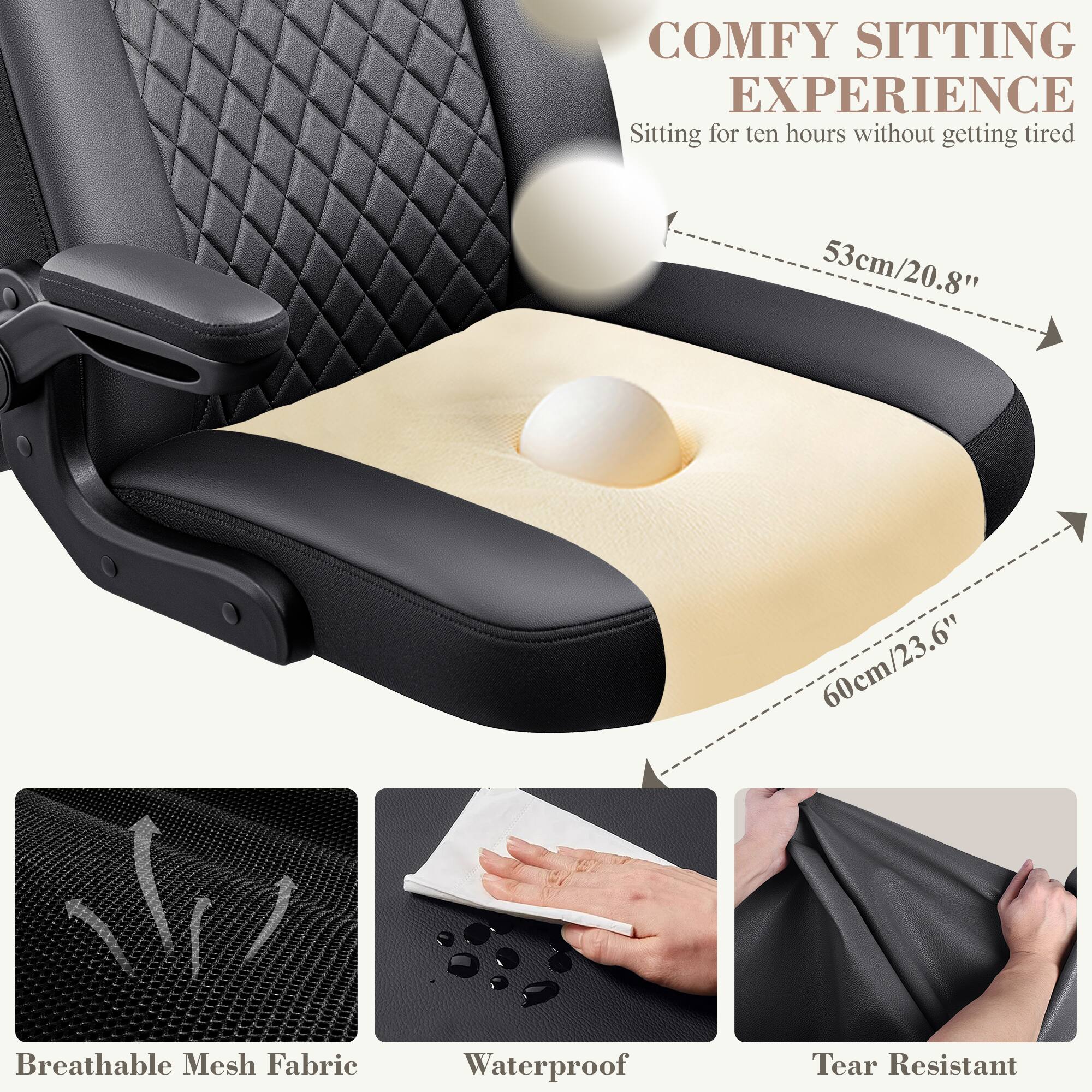 COMFY SITTING EXPERIENCE  
Sitting for ten hours without getting tired  
53cm/20.8"  
60cm/23.6"  
Breathable Mesh Fabric  
Waterproof  
Tear Resistant