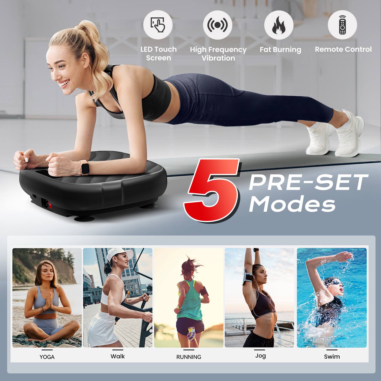 LED Touch Screen  
High Frequency Vibration  
Fat Burning  
Remote Control  

5 PRE-SET Modes  

YOGA  
Walk  
RUNNING  
Jog  
Swim