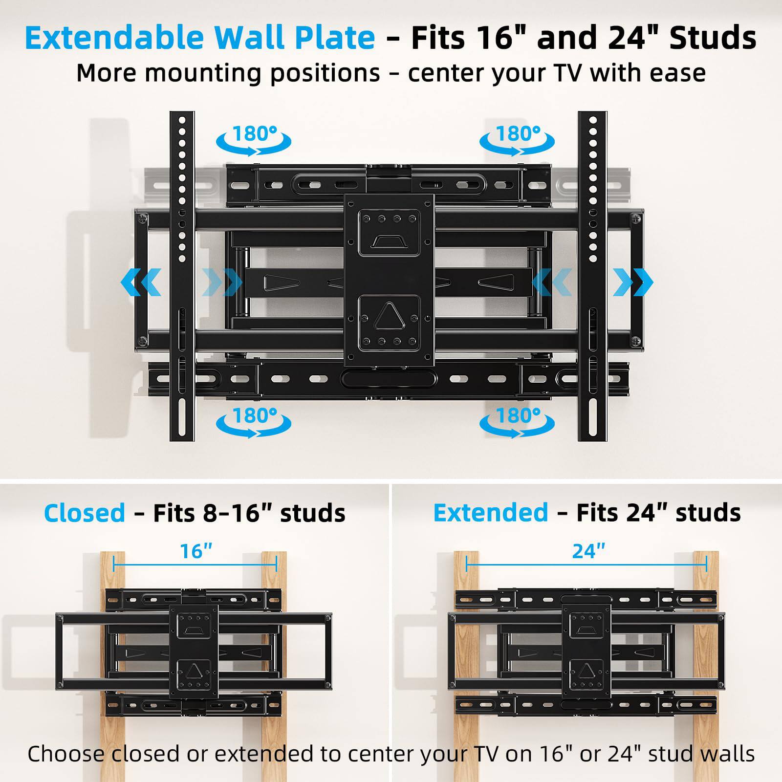 Extendable Wall Plate - Fits 16" and 24" Studs  
More mounting positions - center your TV with ease

180°  
180°  
180°  
180°

Closed - Fits 8-16" studs  
Extended - Fits 24" studs

16"  
24"

Choose closed or extended to center your TV on 16" or 24" stud walls
