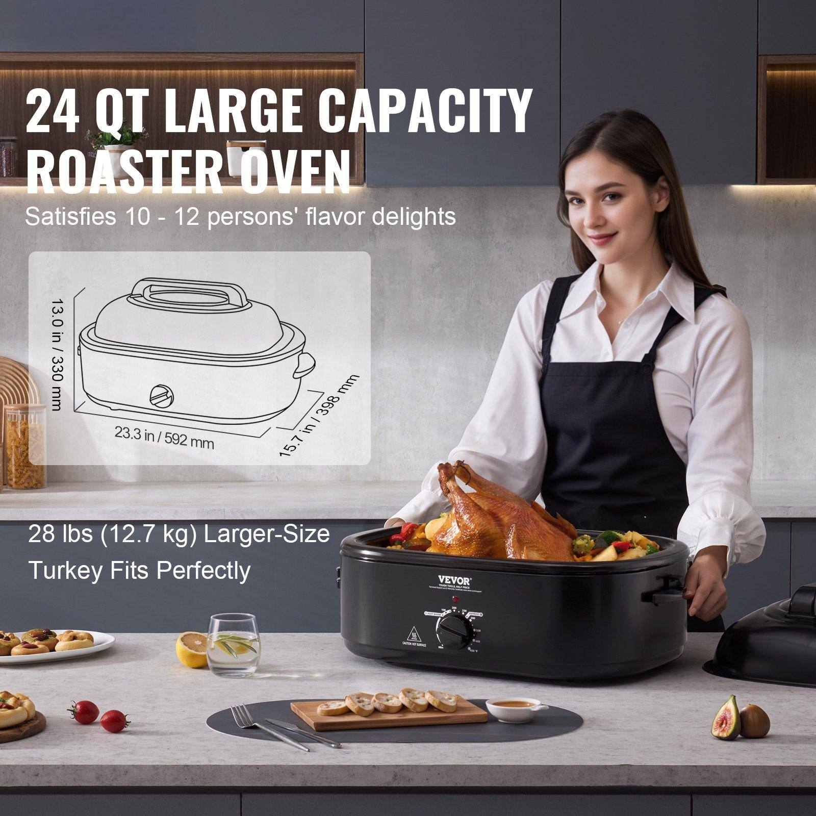 24 QT LARGE CAPACITY ROASTER OVEN  
Satisfies 10 - 12 persons' flavor delights  

13.0 in / 330 mm  
23.3 in / 592 mm  
15.7 in / 398 mm  

28 lbs (12.7 kg) Larger-Size Turkey Fits Perfectly  

VEVOR