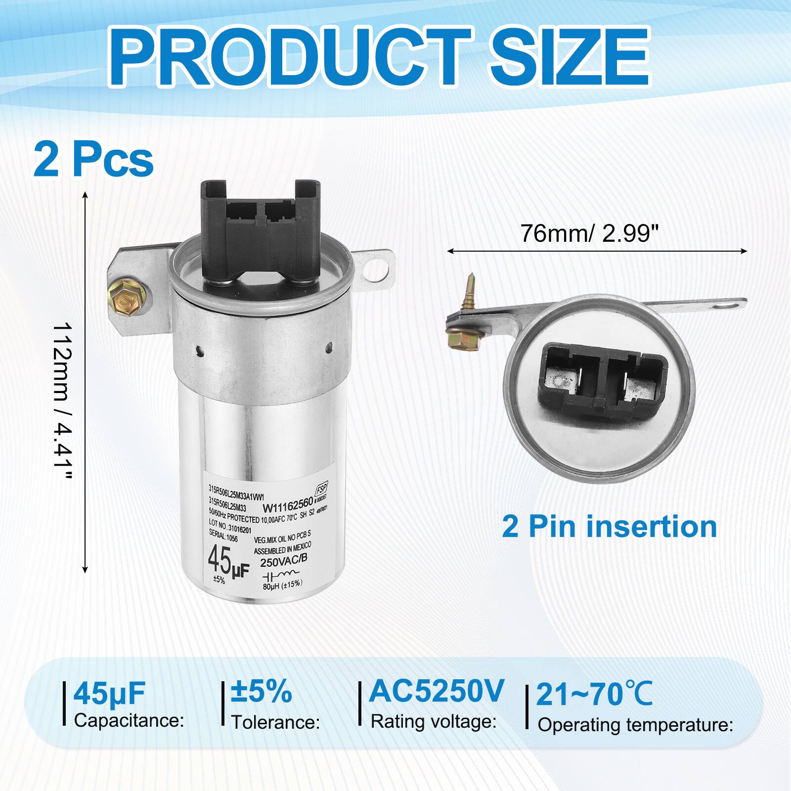 PRODUCT SIZE  
2 Pcs  
76mm / 2.99"  
112mm / 4.41"  

Capacitance: 45µF  
Tolerance: ±5%  
Rating voltage: AC5250V  
Operating temperature: 21~70°C  

2 Pin insertion  

W11162560  
VEG.MEX  
ASSEMBLED IN MEXICO  
45µF 250VAC/B 15%  
(115%)  

PROTECTED TC SH  
0.00AFC  
3I0M2  
SERIAL PCES 3 1006  

VISP5ORL IVTAEZMEC/Re D19R506L25N40 %