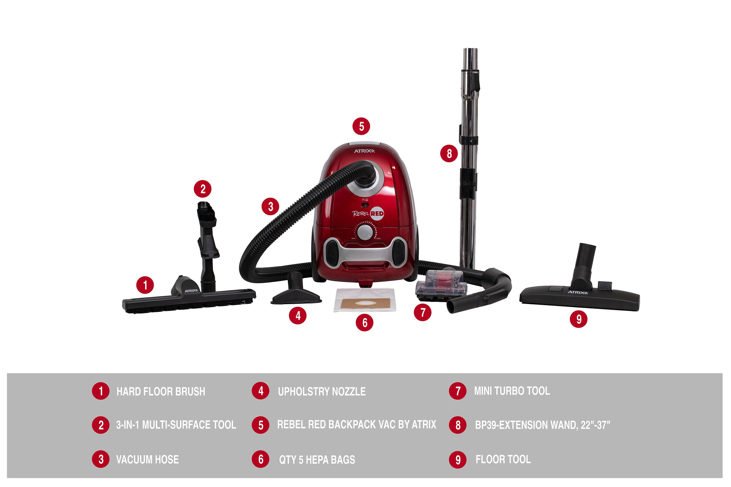 5 ATRIXA 8 2 3 A. KEREL RED 1 ATKA ATROCA 4 6 7 9 1 HARD FLOOR BRUSH 4 UPHOLSTRY NOZZLE 7 MINI TURBO TOOL 2 3-IN-1 MULTI-SURFACE TOOL 5 REBEL RED BACKPACK VAC BY ATRIX 8 BP39-EXTENSION WAND, 22"-37" 3 VACUUM HOSE 6 QTY 5 BAGS 9 FLOOR TOOL