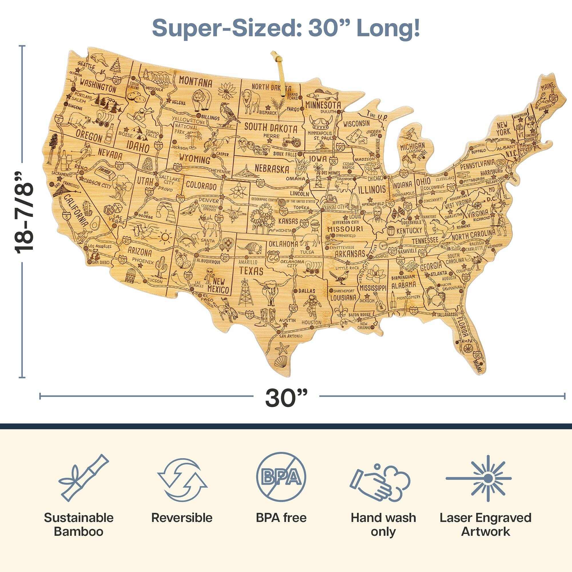 Super-Sized: 30" Long!  
18-7/8" Wide

WASHINGTON  
MONTANA  
NORTH DAKOTA  
SOUTH DAKOTA  
MINNESOTA  
IOWA  
NEBRASKA  
KANSAS  
OKLAHOMA  
TEXAS  
NEW MEXICO  
CALIFORNIA  
OREGON  
NEVADA  
IDAHO  
UTAH  
ARIZONA  
COLORADO  
WYOMING  
MISSOURI  
ARKANSAS  
LOUISIANA  
MISSISSIPPI  
ALABAMA  
GEORGIA  
SOUTH CAROLINA  
NORTH CAROLINA  
TENNESSEE  
KENTUCKY  
OHIO  
INDIANA  
MICHIGAN  
WISCONSIN  
ILLINOIS  
MINNESOTA  
PENNSYLVANIA  
NEW YORK  
MASSACHUSETTS  
RHODE ISLAND  
CONNECTICUT  
NEW JERSEY  
DELAWARE  
MARYLAND  
DISTRICT OF COLUMBIA  
VIRGINIA  
WEST VIRGINIA  
FLORIDA  
ALASKA  
HAWAII

Sustainable Bamboo  
Reversible  
BPA Free  
Hand