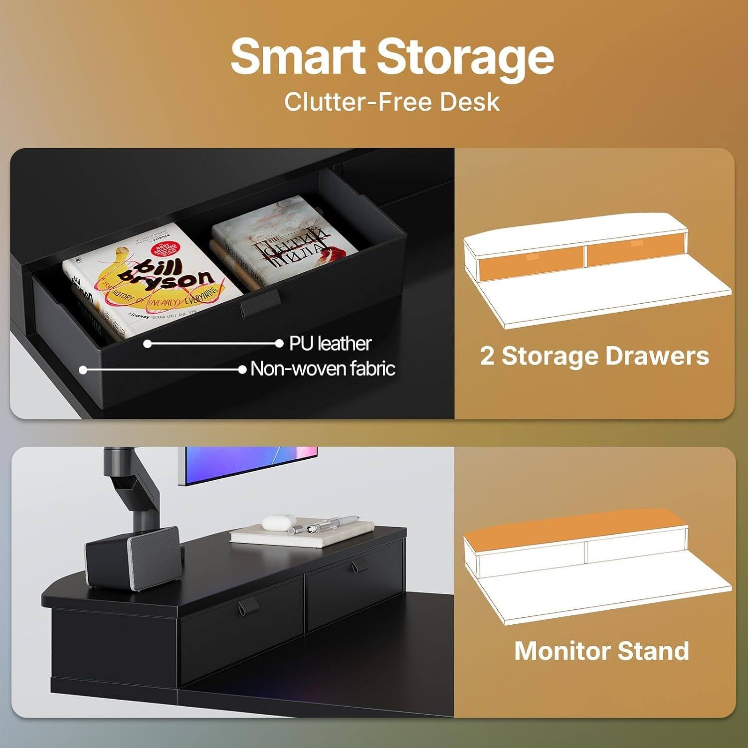 Smart Storage Clutter-Free Desk  
- PU leather  
- Non-woven fabric  
2 Storage Drawers  
Monitor Stand