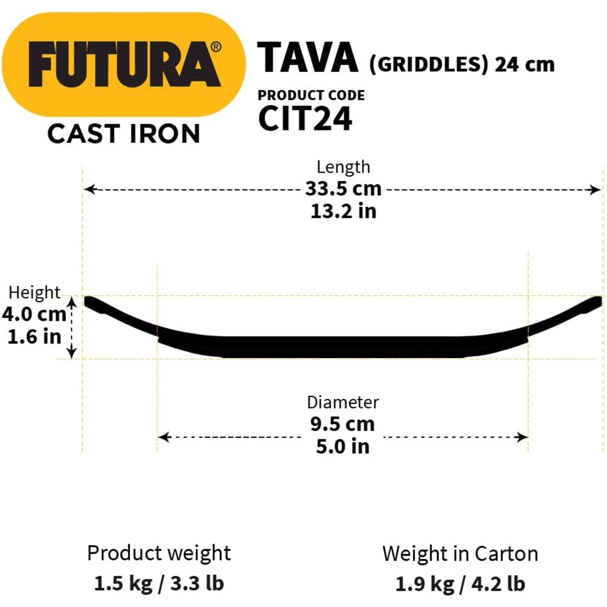 FUTURA TAVA (GRIDDLES) 24 cm  
PRODUCT CODE CIT24  
CAST IRON  
Length 33.5 cm / 13.2 in  
Height 4.0 cm / 1.6 in  
Diameter 9.5 cm / 5.0 in  
Product weight 1.5 kg / 3.3 lb  
Weight in Carton 1.9 kg / 4.2 lb
