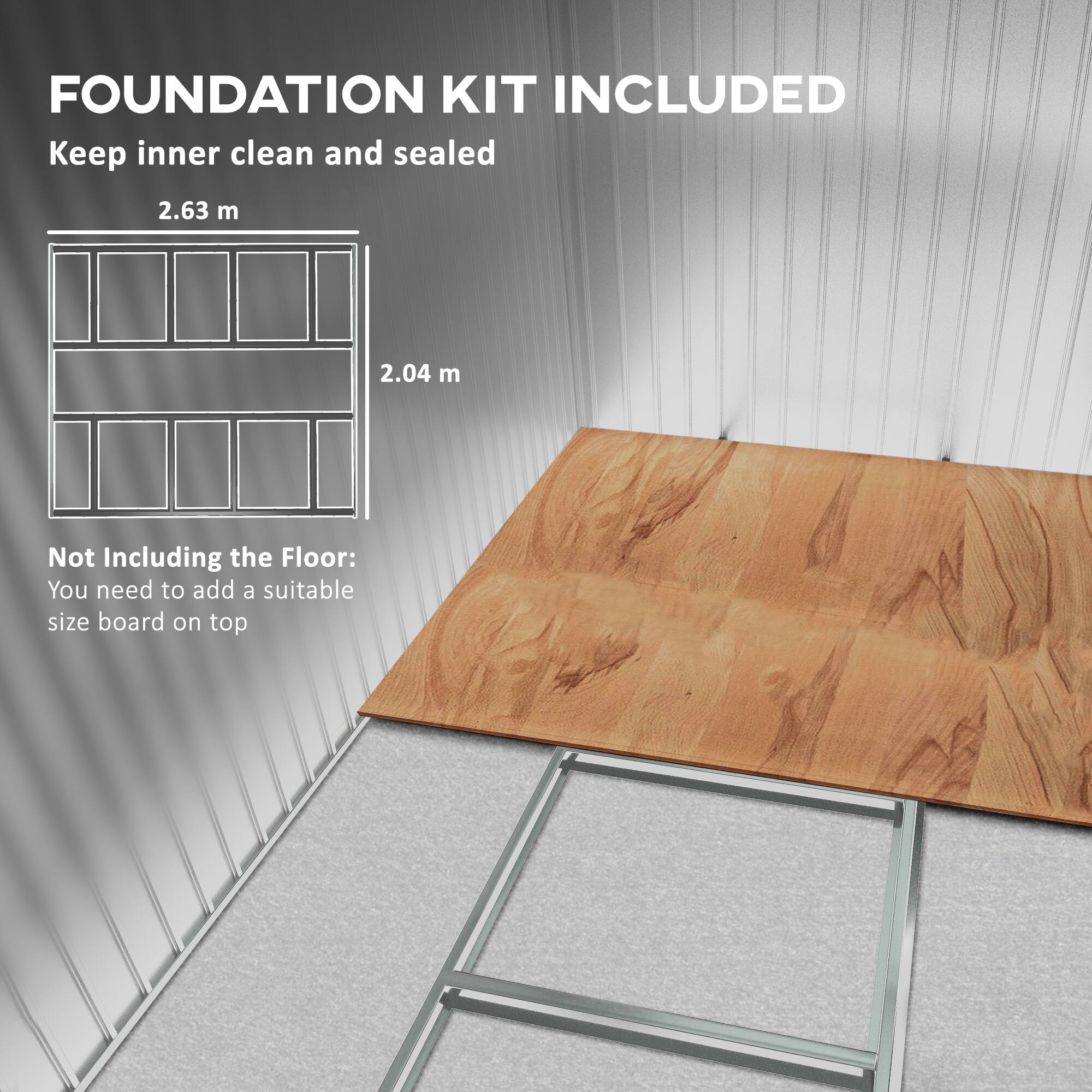 FOUNDATION KIT INCLUDED
Keep inner clean and sealed
2.63 m
2.04 m
Not Including the Floor:
You need to add a suitable size board on top