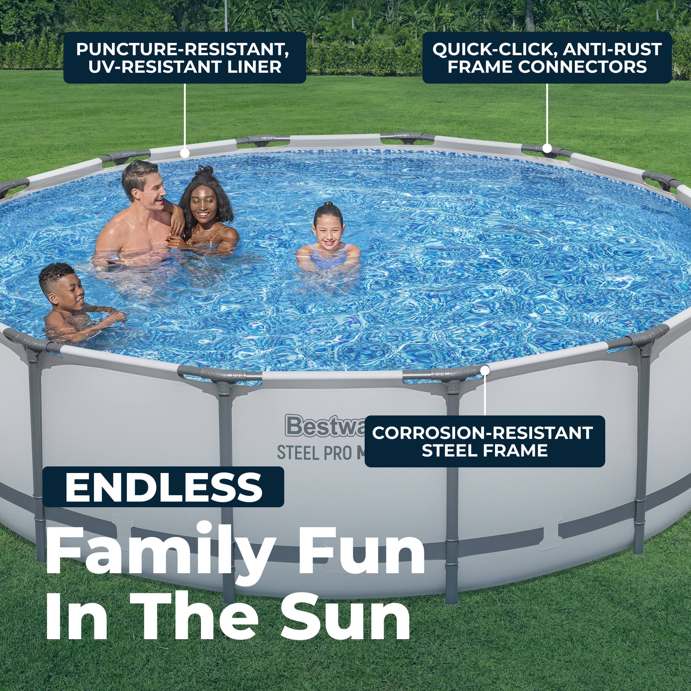 PUNCTURE-RESISTANT, UV-RESISTANT LINER  
QUICK-CLICK, ANTI-RUST FRAME CONNECTORS  
CORROSION-RESISTANT STEEL FRAME  
ENDLESS Family Fun In The Sun