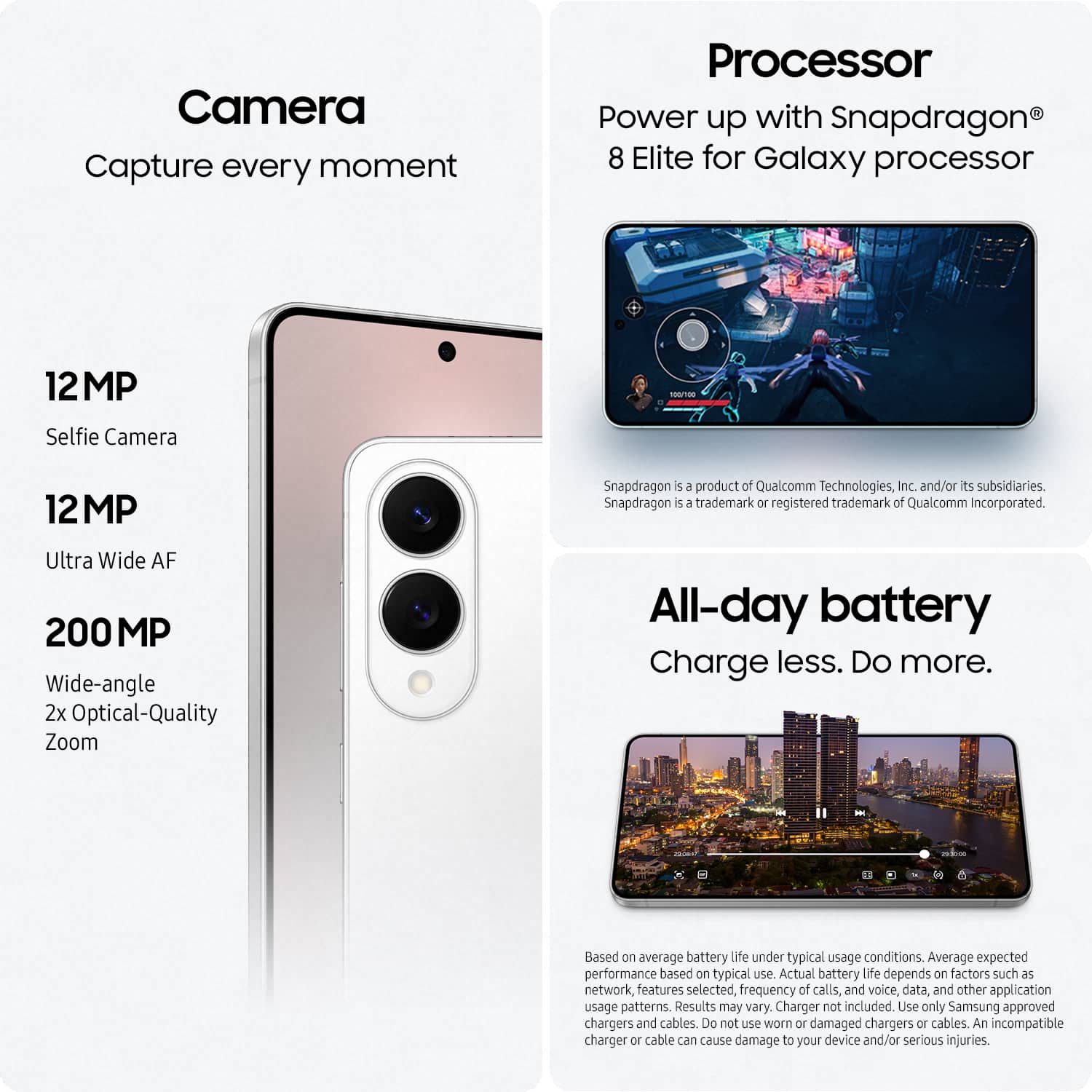 Camera: Capture every moment.
Processor: Power up with Snapdragon 8 Elite for Galaxy processor.
12MP - a Selfie Camera.
Snapdragon is a product of Qualcomm Technologies, Inc. and/or its subsidiaries. Snapdragon is a trademark or registered trademark of Qualcomm Incorporated.
Ultra Wide AF 200M MP.
Wide-angle 2x Optical-Quality Zoom.
All-day battery.
Charge less. Do more.
Based on average battery life under typical usage conditions. Actual battery life depends on factors such as network, features selected, frequency of calls, and voice, data, and other application usage patterns. Results may vary.
Charger not included.
Use only Samsung approved chargers and cables. Do not use worn or damaged chargers or cables. An incompatible charger or cable can cause damage to your device and/or serious injuries.