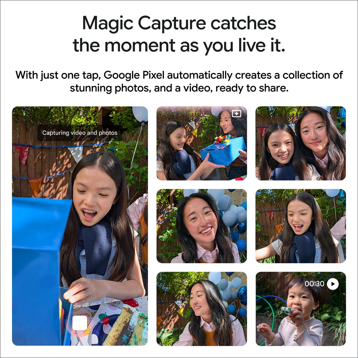 Magic Capture catches the moment as you live it.  
With just one tap, Google Pixel automatically creates a collection of stunning photos, and a video, ready to share.  
Capturing video and photos  
00:30