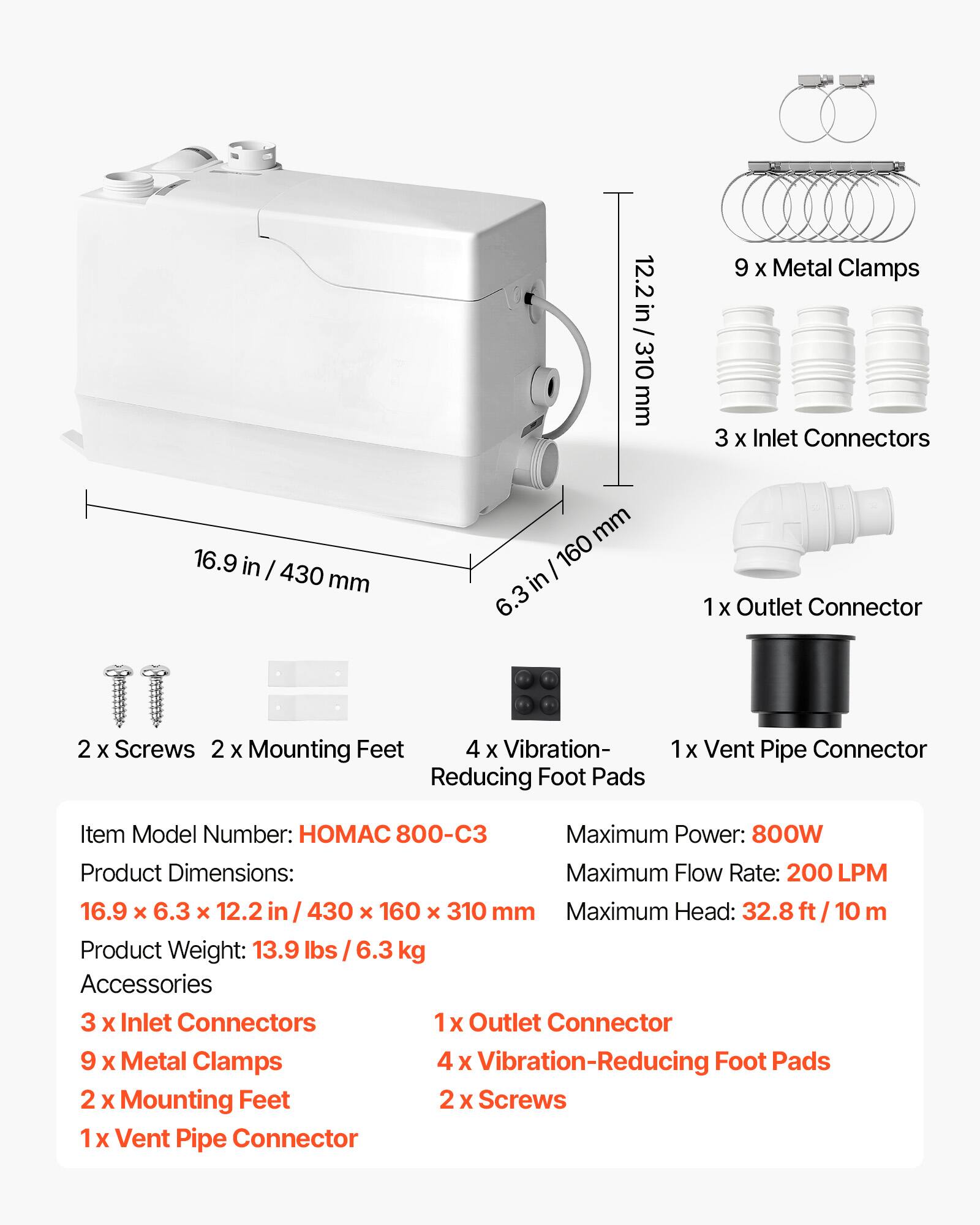 12.2 in / 310 mm  
9 X Metal Clamps  
3 X Inlet Connectors  
16.9 in / 430 mm  
6.3 in / 160 mm  
X Outlet Connector  
2 X Screws  
2 X Mounting Feet  
4 X Vibration-Reducing Foot Pads  
1x Vent Pipe Connector  

Item Model Number: HOMAC 800-C3  
Maximum Power: 800W  
Product Dimensions: 16.9 x 6.3 x 12.2 in / 430 x 160 x 310 mm  
Maximum Flow Rate: 200 LPM  
Maximum Head: 32.8 ft / 10 m  
Product Weight: 13.9 lbs / 6.3 kg  

Accessories:  
3 X Inlet Connectors  
1x Outlet Connector  
9 X Metal Clamps  
4 X Vibration-Reducing Foot Pads  
2 X Mounting Feet  
2 X Screws  
1 X Vent Pipe Connector
