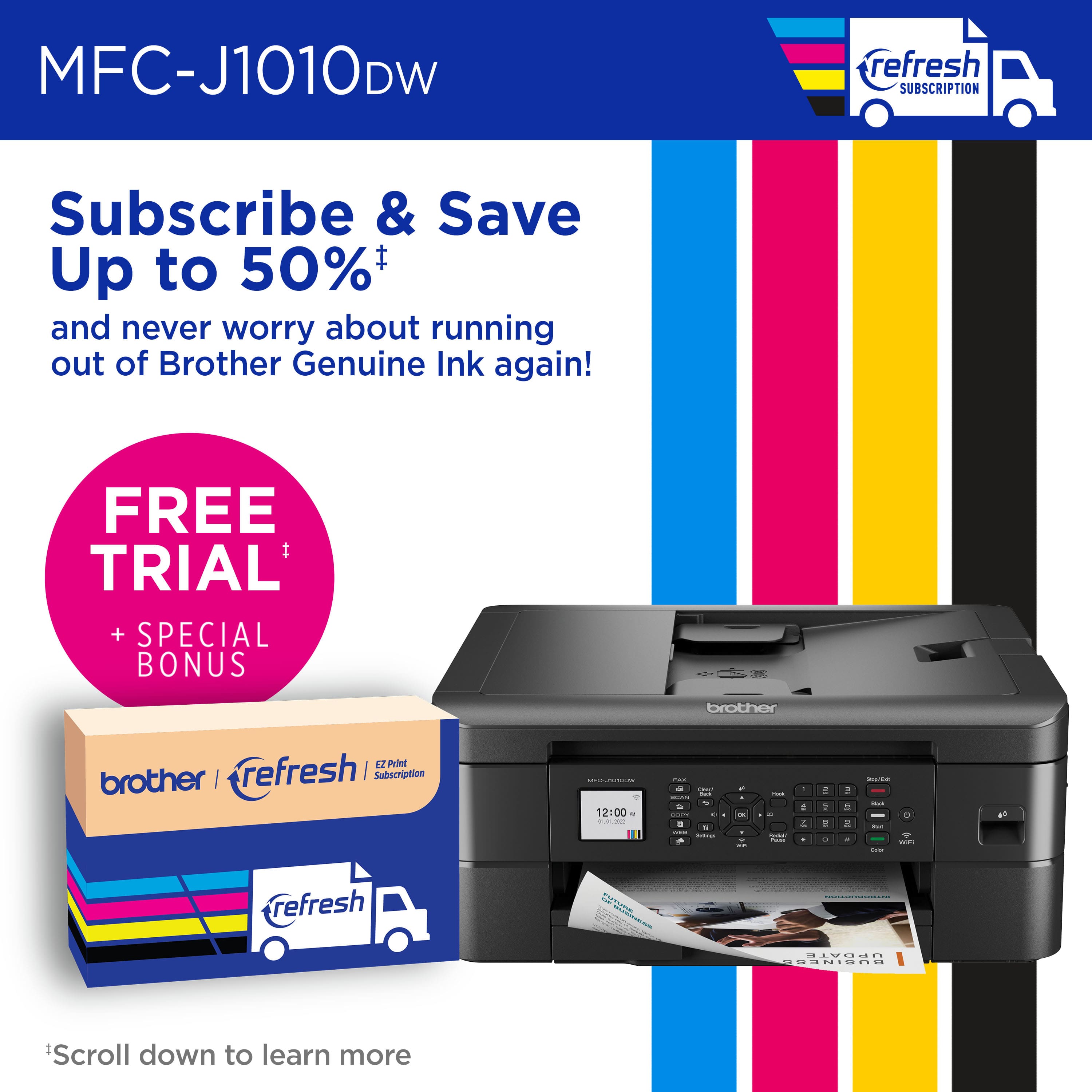 MFC-J1010DW refresh SUBSCRIPTION Subscribe & Save Up to 50% and never worry about running out of Brother Genuine Ink again! FREE TRIAL + SPECIAL BONUS brother 12 Print brother I refresh I Subscription - 12:00 . .- I - I - . . - - - - - d - - - : - Se : . d . - 1 + . a - : : I : I ad refresh 12 n OPDATE 9aNI818 Scroll down to learn more