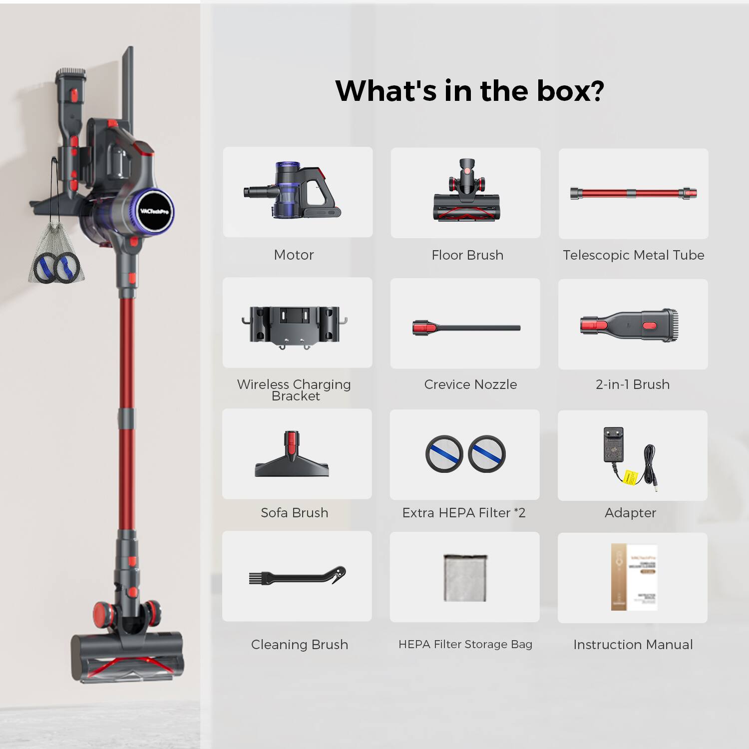 What's in the box?

- Motor
- Floor Brush
- Telescopic Metal Tube
- Wireless Charging Bracket
- Crevice Nozzle
- 2-in-1 Brush
- Sofa Brush
- Extra HEPA Filter *2
- Adapter
- Cleaning Brush
- HEPA Filter Storage Bag
- Instruction Manual