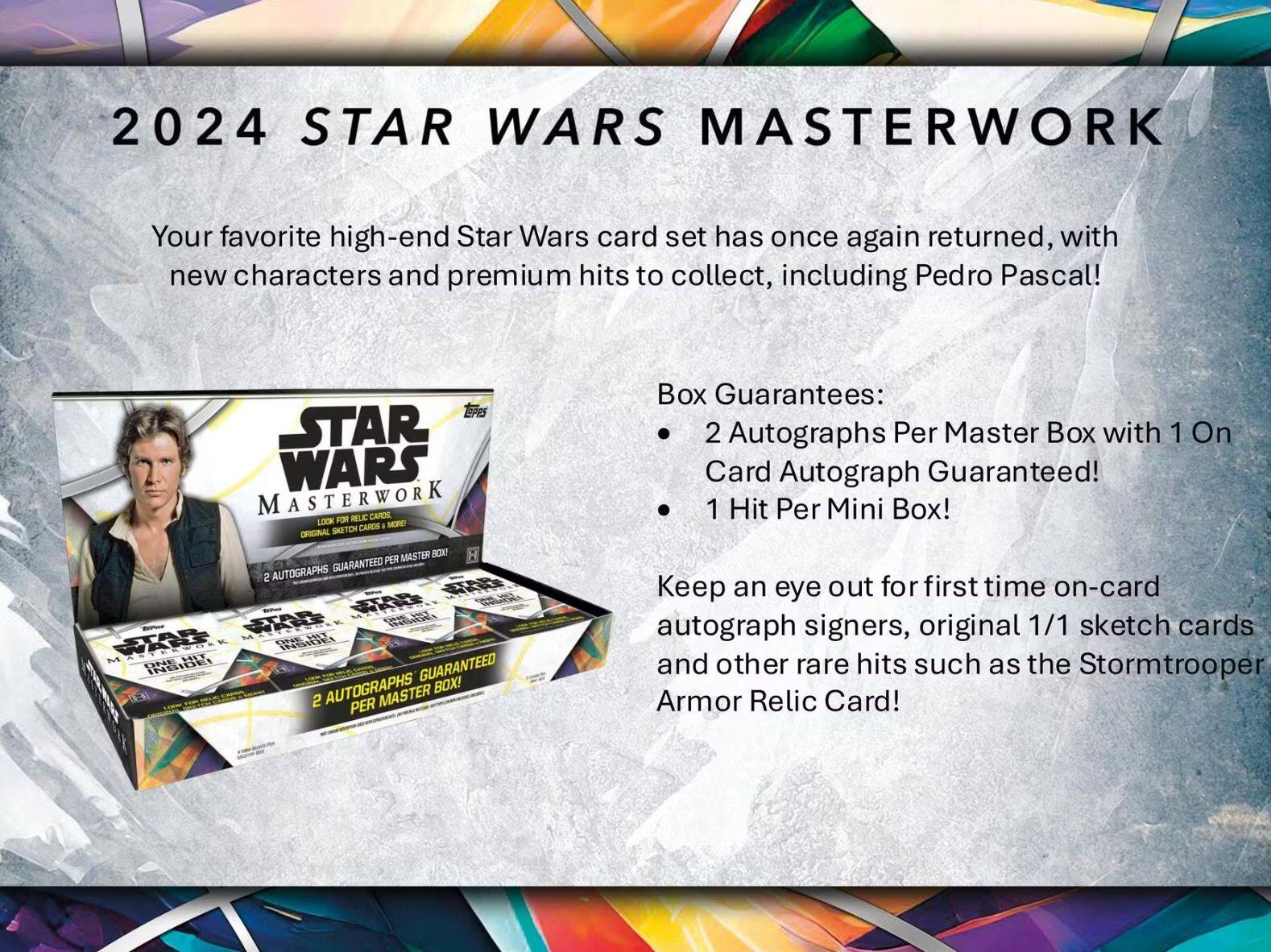 2024 STAR WARS MASTERWORK

Your favorite high-end Star Wars card set has once again returned, with new characters and premium hits to collect, including Pedro Pascal!

Box Guarantees:
- 2 Autographs Per Master Box with 1 On Card Autograph Guaranteed!
- 1 Hit Per Mini Box!

Keep an eye out for first time on-card autograph signers, original 1/1 sketch cards and other rare hits such as the Stormtrooper Armor Relic Card!