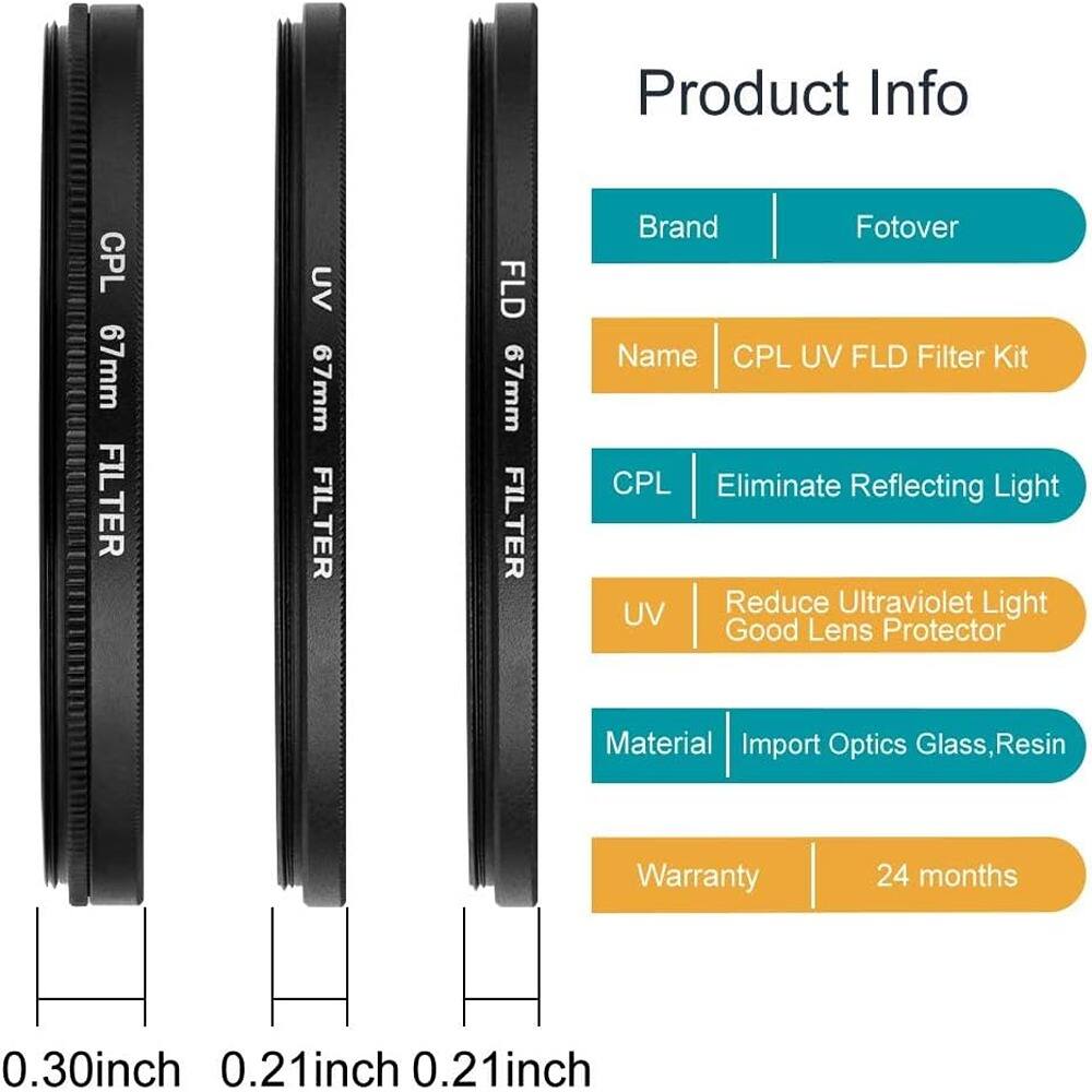 Product Info

Brand: Fotover

Name: CPL UV FLD Filter Kit

CPL: Eliminate Reflecting Light

UV: Reduce Ultraviolet Light Good Lens Protector

Material: Import Optics Glass, Resin

Warranty: 24 months

CPL 67mm FILTER

UV 67mm FILTER

FLD 67mm FILTER

0.30inch

0.21inch

0.21inch