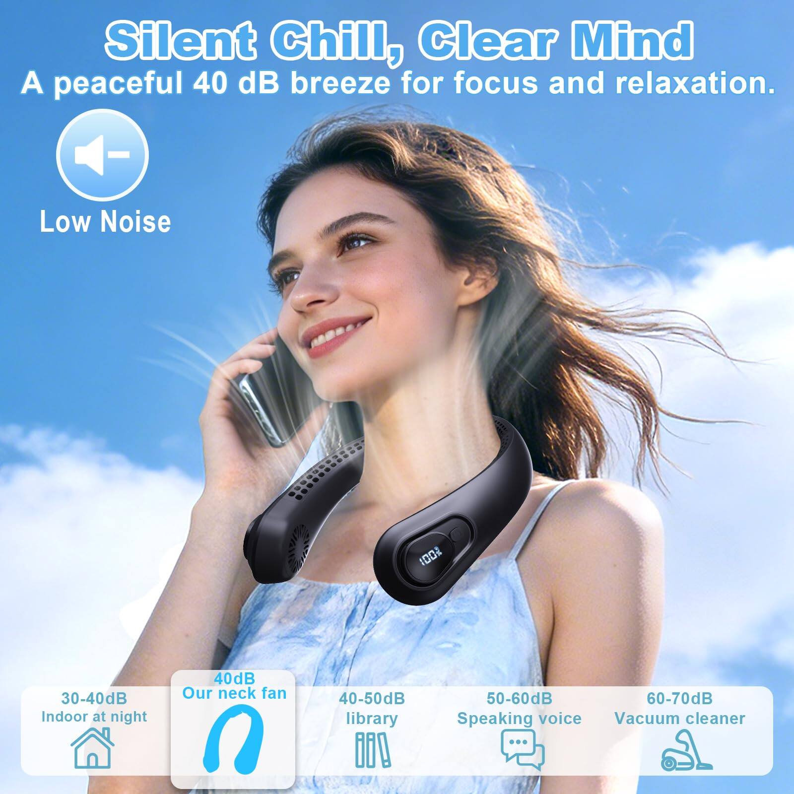 Silent Chill, Clear Mind  
A peaceful 40 dB breeze for focus and relaxation.  

Low Noise  

30-40dB Indoor at night  
40dB Our neck fan  
40-50dB library  
50-60dB Speaking voice  
60-70dB Vacuum cleaner