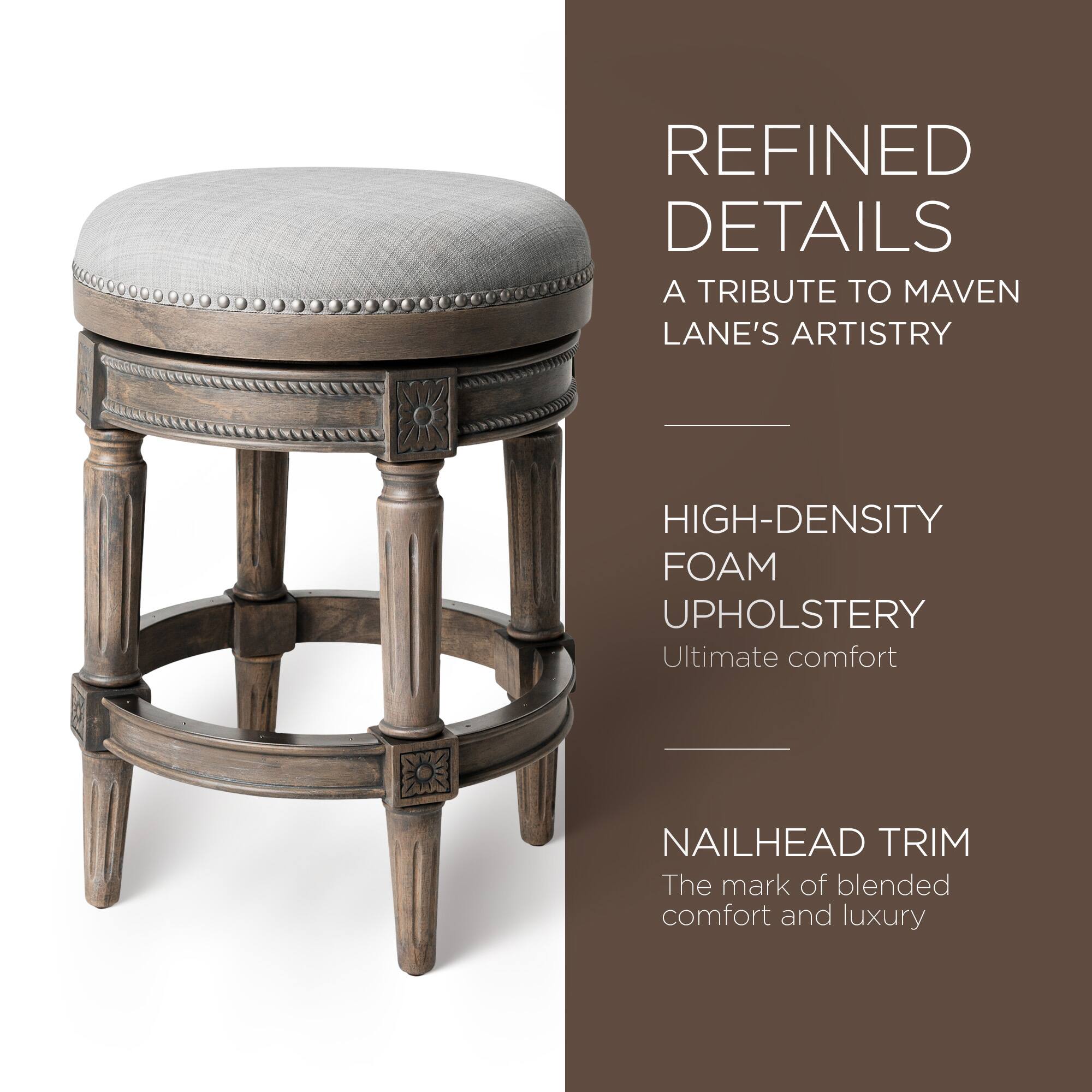 REFINED DETAILS  
A TRIBUTE TO MAVEN LANE'S ARTISTRY  

HIGH-DENSITY FOAM UPHOLSTERY  
Ultimate comfort  

NAILHEAD TRIM  
The mark of blended comfort and luxury