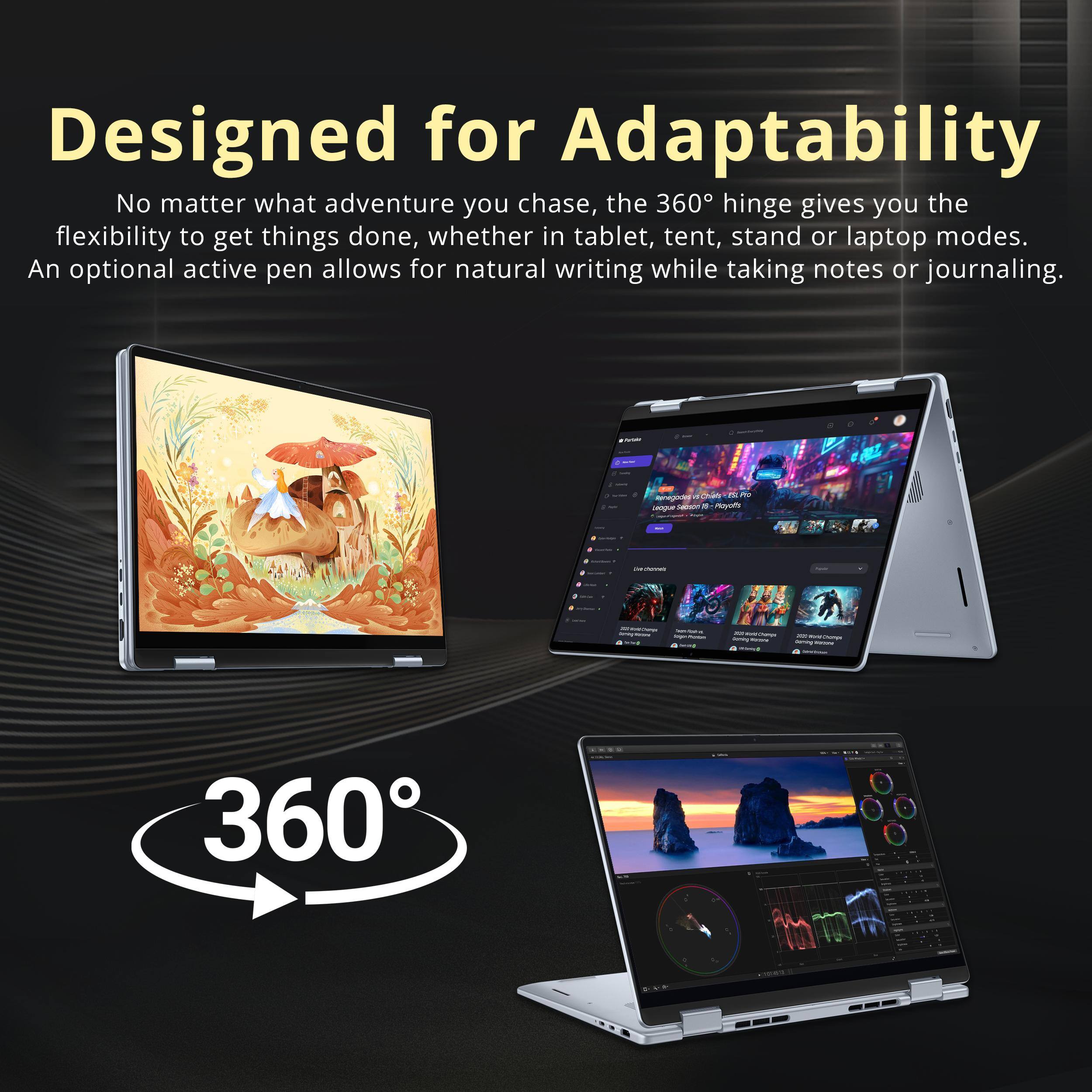 Designed for Adaptability

No matter what adventure you chase, the 360° hinge gives you the flexibility to get things done, whether in tablet, tent, stand or laptop modes. An optional active pen allows for natural writing while taking notes or journaling.